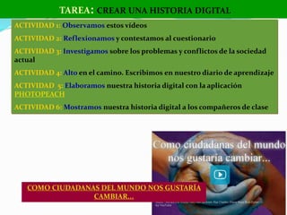 COMO CIUDADANAS DEL MUNDO NOS GUSTARÍA
CAMBIAR...
TAREA: CREAR UNA HISTORIA DIGITAL
ACTIVIDAD 1: Observamos estos vídeos
ACTIVIDAD 2: Reflexionamos y contestamos al cuestionario
ACTIVIDAD 3: Investigamos sobre los problemas y conflictos de la sociedad
actual
ACTIVIDAD 4: Alto en el camino. Escribimos en nuestro diario de aprendizaje
ACTIVIDAD 5: Elaboramos nuestra historia digital con la aplicación
PHOTOPEACH
ACTIVIDAD 6: Mostramos nuestra historia digital a los compañeros de clase
 