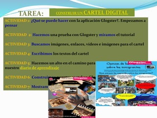 TAREA: CONSTRUIR UN CARTEL DIGITAL
ACTIVIDAD 1: ¿Qué se puede hacer con la aplicación Glogster?. Empezamos a
pensar
ACTIVIDAD 2: Hacemos una prueba con Glogster y miramos el tutorial
ACTIVIDAD 3: Buscamos imágenes, enlaces, vídeos e imágenes para el cartel
ACTIVIDAD 4: Escribimos los textos del cartel
ACTIVIDAD 5: Hacemos un alto en el camino para reflexionar y escribimos en
nuestro diario de aprendizaje
ACTIVIDAD 6: Construimos nuestro cartel en Glogster
ACTIVIDAD 7: Mostramos nuestro cartel en clase
 