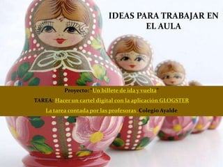 IDEAS PARA TRABAJAR EN
EL AULA
Proyecto: “Un billete de ida y vuelta”
TAREA: Hacer un cartel digital con la aplicación GLOGSTER
La tarea contada por las profesoras Colegio Ayalde
 