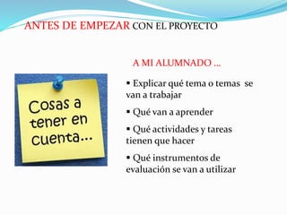 ANTES DE EMPEZAR CON EL PROYECTO
 Explicar qué tema o temas se
van a trabajar
 Qué van a aprender
 Qué actividades y tareas
tienen que hacer
 Qué instrumentos de
evaluación se van a utilizar
A MI ALUMNADO …
 
