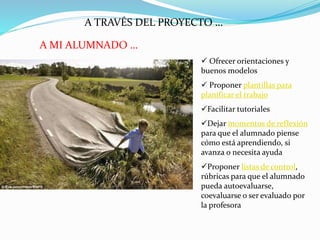 A TRAVÉS DEL PROYECTO …
 Ofrecer orientaciones y
buenos modelos
 Proponer plantillas para
planificar el trabajo
Facilitar tutoriales
Dejar momentos de reflexión
para que el alumnado piense
cómo está aprendiendo, si
avanza o necesita ayuda
Proponer listas de control,
rúbricas para que el alumnado
pueda autoevaluarse,
coevaluarse o ser evaluado por
la profesora
A MI ALUMNADO …
 