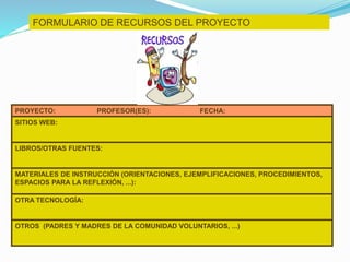FORMULARIO DE RECURSOS DEL PROYECTO
PROYECTO: PROFESOR(ES): FECHA:
SITIOS WEB:
LIBROS/OTRAS FUENTES:
MATERIALES DE INSTRUCCIÓN (ORIENTACIONES, EJEMPLIFICACIONES, PROCEDIMIENTOS,
ESPACIOS PARA LA REFLEXIÓN, ...):
OTRA TECNOLOGÍA:
OTROS (PADRES Y MADRES DE LA COMUNIDAD VOLUNTARIOS, ...)
 