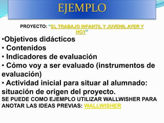EJEMPLO
PROYECTO: “EL TRABAJO INFANTIL Y JUVENIL AYER Y
HOY”
•Objetivos didácticos
• Contenidos
• Indicadores de evaluación
• Cómo voy a ser evaluado (instrumentos de
evaluación)
• Actividad inicial para situar al alumnado:
situación de origen del proyecto.
SE PUEDE COMO EJEMPLO UTILIZAR WALLWISHER PARA
ANOTAR LAS IDEAS PREVIAS: WALLWISHER
 
