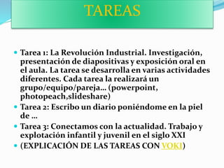TAREAS
 Tarea 1: La Revolución Industrial. Investigación,
presentación de diapositivas y exposición oral en
el aula. La tarea se desarrolla en varias actividades
diferentes. Cada tarea la realizará un
grupo/equipo/pareja… (powerpoint,
photopeach,slideshare)
 Tarea 2: Escribo un diario poniéndome en la piel
de …
 Tarea 3: Conectamos con la actualidad. Trabajo y
explotación infantil y juvenil en el siglo XXI
 (EXPLICACIÓN DE LAS TAREAS CON VOKI)
 