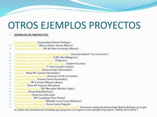 OTROS EJEMPLOS PROYECTOS
 EJEMPLOS DE PROYECTOS:
"Debajo de la tierra" (Inmaculada Martín Rodrigo).
 "Fernando el Rápido" (Blanca Esther Alonso Blanco).
 "Somos lo que comemos" (Mª del Mar Fernández Martín).
 "Trabajando por proyectos en las aulas de Infantil" (Escuela Infantil "Los Gorriones").
 "Trabajo por proyectos en Infantil" (CRA Alta Ribagorza).
 "Trabajo por proyectos en Primaria" (Trabenco).
 "Un proyecto, dos proyectos... ¡Mil proyectos!" (Isabel Vizcaíno).
 "Frutos Otoñales -Ed. Infantil" (Ana Guirado Clavijo).
 "Siguiendo una Estrella" (Ramona Sáez Hernández).
 "La Jirafa" (Rosa Mª Castaño Hernández).
 "Conocemos Pueblo Blanco" (Antonio Cortés Cervantes).
 "Jugamos diferente" (Leonor García Fernández).
 "Los insectos" (Mª Carmen Márquez Reyes).
 "La ardilla" (Rosa Mª Expósito Bernabeu).
 "Gracias a los inventos" (Mª Mercedes Sánchez López).
 "Las brujas" (Paula Bobadilla Ruiz).
 "Los caracoles" (Francisca Sola Caja).
 "Los monstruos" (Mª Guadalupe Pina Pintón).
 "El mundo de los animales" (Matilde Lucía García Martínez).
 "Conozco más la Alhambra" (Lucía García España).
 "Aprender con proyectos de trabajo en Educación Infantil" (Excelente trabajo de Inmaculada Martín Rodrigo, en el que
se realiza una introducción al trabajo por proyectos y se expone como ejemplo el proyecto "Debajo de la tierra").
 