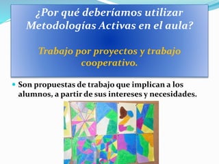 ¿Por qué deberíamos utilizar
Metodologías Activas en el aula?
Trabajo por proyectos y trabajo
cooperativo.
 Son propuestas de trabajo que implican a los
alumnos, a partir de sus intereses y necesidades.
 