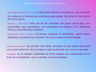 Aprendizaje significativo y activo: el alumnado aprende motivado por sus intereses.
Se implica en el proceso de enseñanza-aprendizaje. No recibe la información
de forma pasiva.
Identidad y diversidad: Cada uno de los miembros del grupo aporta algo, son
escuchados, son importantes. Las actividades se adaptan a los diferentes
ritmos y a los diferentes intereses.
Investigación sobre la práctica: El alumno manipula la información, aporta ideas,
desarrolla su autonomía e iniciativa. El error es parte del aprendizaje.
Evaluación procesual: nos permite mirar atrás, comparar lo que hemos aprendido
con lo que sabíamos. No se evalúa lo que se aprende sino como se aprende.
Globalidad: no se trabajan contenidos de forma aislada, sino relacionada con el
tema de investigación, con un sentido, una funcionalidad
Fundamentos pedagógicos del aprendizaje por proyectos
 