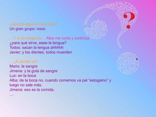¿Apunto alguna cosa más?
Un gran grupo: nooo
…Y si yo pregunto… Alba me corta y continúa
¿para qué sirve, eeee la lengua?
Todos: sacan la lengua ahhhhh
Javier; y los dientes, todos muerden
…¿A donde va?
Mario: la sangre
Jimena: y la gota de sangre
Luz: en la boca
Alba: de la boca no, cuando comemos va pal “estogamo” y
luego no sale más.
Jimena: eso es la comida.
…
 