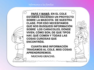 Informamos a las familias
PAPÁ Y MAMÁ; EN EL COLE
ESTAMOS HACIENDO UN PROYECTO
SOBRE LA MASCOTA DE NUESTRA
CLASE. POR ESO NECESITAMOS
QUE NOS BUSQUEIS INFORMACIÓN
SOBRE LOS CARACOLES, DÓNDE
VIVEN, CÓMO SON, DE QUE TIPOS
HAY, QUÉ COMEN Y TODAS LAS
COSAS CURIOSAS QUE
ENCONTRÉIS.
CUANTA MAS INFORMACIÓN
TRAIGAMOS AL COLE, MÁS COSAS
APRENDREREMOS.
MUCHAS GRACIAS.
 