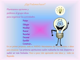 ¿Qué Podemos hacer?
Planteamos opciones y
pedimos al grupo ideas
para organizar lasactividades.
Pintar
Dibujar
Modelar
Buscar
Recortar
Decorar
Escribir
Construir…
En un primer proyecto, todo es NUEVO. Necesitamos dar orientaciones e ideas
para encauzar. Las primeras aportaciones suelen realizarlas los más despiertos y
suelen ser más limitadas. Poco a poco irán aportando más ideas y… todo irá
fluyendo.
 