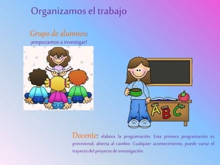 Grupo de alumnos:
¡empezamosa investigar!
Organizamosel trabajo
Docente: elabora la programación. Esta primera programación es
provisional, abierta al cambio. Cualquier acontecimiento, puede variar el
trayectodelproyectodeinvestigación.
 