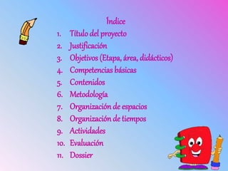 Índice
1. Título del proyecto
2. Justificación
3. Objetivos (Etapa, área, didácticos)
4. Competencias básicas
5. Contenidos
6. Metodología
7. Organización de espacios
8. Organización de tiempos
9. Actividades
10. Evaluación
11. Dossier
 