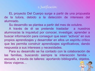 2. Justificación:
EL proyecto Del Cuerpo surge a partir de una propuesta
de la tutora, debido a la detección de intereses del
alumnado.
Su desarrollo se plantea a partir del mes de octubre.
A través de él se pretende trasladar a nuestros
alumnos/as la inquietud por conocer, investigar, aprender a
buscar información para conseguir que sean “activos” en sus
propios aprendizajes y desarrollar en ellos un espíritu crítico
que les permita construir aprendizajes significativos, dando
respuesta a sus intereses y necesidades.
Para su desarrollo se ha contado con la colaboración de
las familias, buscando siempre la interacción familia -
escuela, a través de talleres: aportando bibliografía, objetos,
libros viajeros…
 