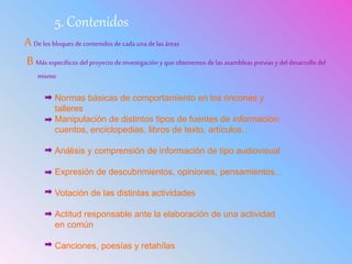 5. Contenidos
A De los bloques decontenidos de cada una de las áreas
B Más específicos del proyecto deinvestigación yque obtenemos delas asambleas previas ydel desarrollo del
mismo
Normas básicas de comportamiento en los rincones y
talleres
Manipulación de distintos tipos de fuentes de información:
cuentos, enciclopedias, libros de texto, artículos…
Análisis y comprensión de información de tipo audiovisual
Expresión de descubrimientos, opiniones, pensamientos…
Votación de las distintas actividades
Actitud responsable ante la elaboración de una actividad
en común
Canciones, poesías y retahílas
 