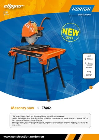 2013

2,2kW
Ø 400mm

760mm
90kg
230V 1~

Masonry saw  

CM42

The new Clipper CM42 is a lightweight and portable masonry saw.
Wider and longer than most equivalent machines on the market, its caracteristics enable the cut
of a 60x60cm slab in 2 halves of 30cm.
Stronger frame, new folding feet system, improved conveyor cart improve stability and make the
use easier.

www.construction.norton.eu

 
