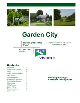 Planning Building &
Economic Development
Garden City
N E I G H B O R H O O D
P L A N
R O A N O K E
VIRGINIA
Contents:
Introduction 1
Neighborhood Planning 4
History 5
Priority Recommendations 7
Plan Elements 7
Community Design 8
Residential Development 17
Economic Development 21
Infrastructure 23
Public Services 35
Quality of Life 37
Recommendations 40
Implementation 44
Adopted by Roanoke City Council
November 21, 2005
 