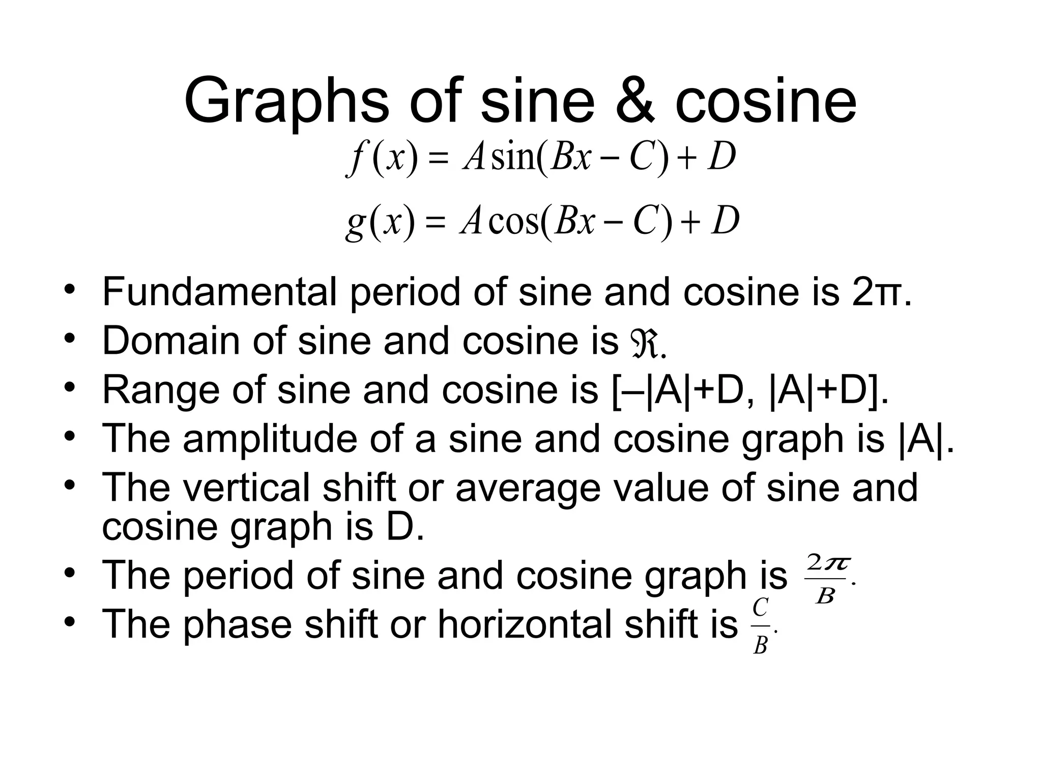 Graphs of sine & cosine
• Fundamental period of sine and cosine is 2π.
• Domain of sine and cosine is
• Range of sine and cosine is [–|A|+D, |A|+D].
• The amplitude of a sine and cosine graph is |A|.
• The vertical shift or average value of sine and
cosine graph is D.
• The period of sine and cosine graph is
• The phase shift or horizontal shift is
DCBxAxg
DCBxAxf
+−=
+−=
)cos()(
)sin()(
.
2
B
π
.
B
C
.ℜ
 