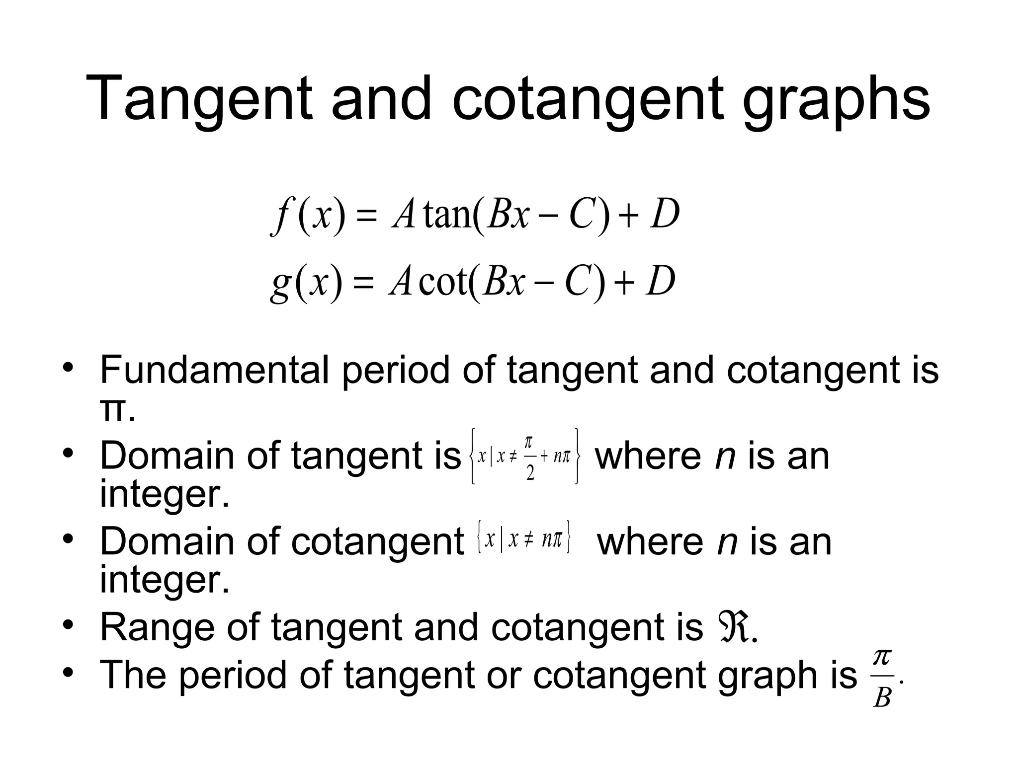 Tangent and cotangent graphs
• Fundamental period of tangent and cotangent is
π.
• Domain of tangent is where n is an
integer.
• Domain of cotangent where n is an
integer.
• Range of tangent and cotangent is
• The period of tangent or cotangent graph is
DCBxAxg
DCBxAxf
+−=
+−=
)cot()(
)tan()(






+≠ π
π
nxx
2
|
{ }πnxx ≠|
.ℜ
.
B
π
 