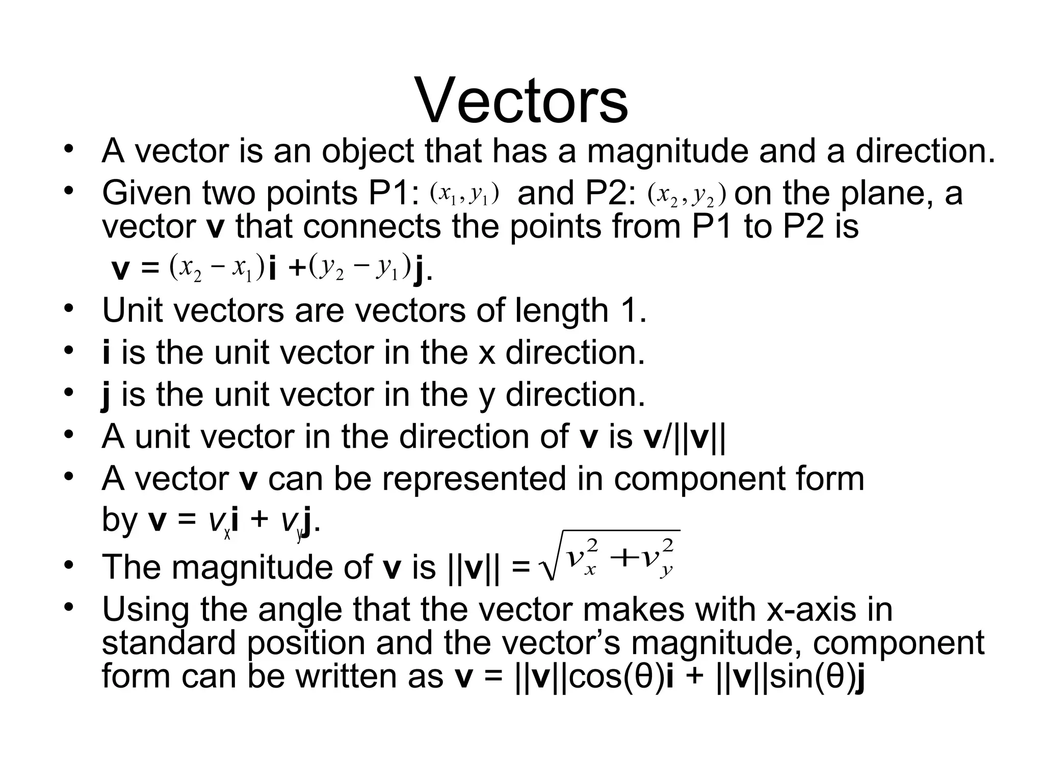 Vectors
• A vector is an object that has a magnitude and a direction.
• Given two points P1: and P2: on the plane, a
vector v that connects the points from P1 to P2 is
v = i + j.
• Unit vectors are vectors of length 1.
• i is the unit vector in the x direction.
• j is the unit vector in the y direction.
• A unit vector in the direction of v is v/||v||
• A vector v can be represented in component form
by v = vxi + vyj.
• The magnitude of v is ||v|| =
• Using the angle that the vector makes with x-axis in
standard position and the vector’s magnitude, component
form can be written as v = ||v||cos(θ)i + ||v||sin(θ)j
22
yx vv +
),( 11 yx ),( 22 yx
)( 12 xx − )( 12 yy −
 