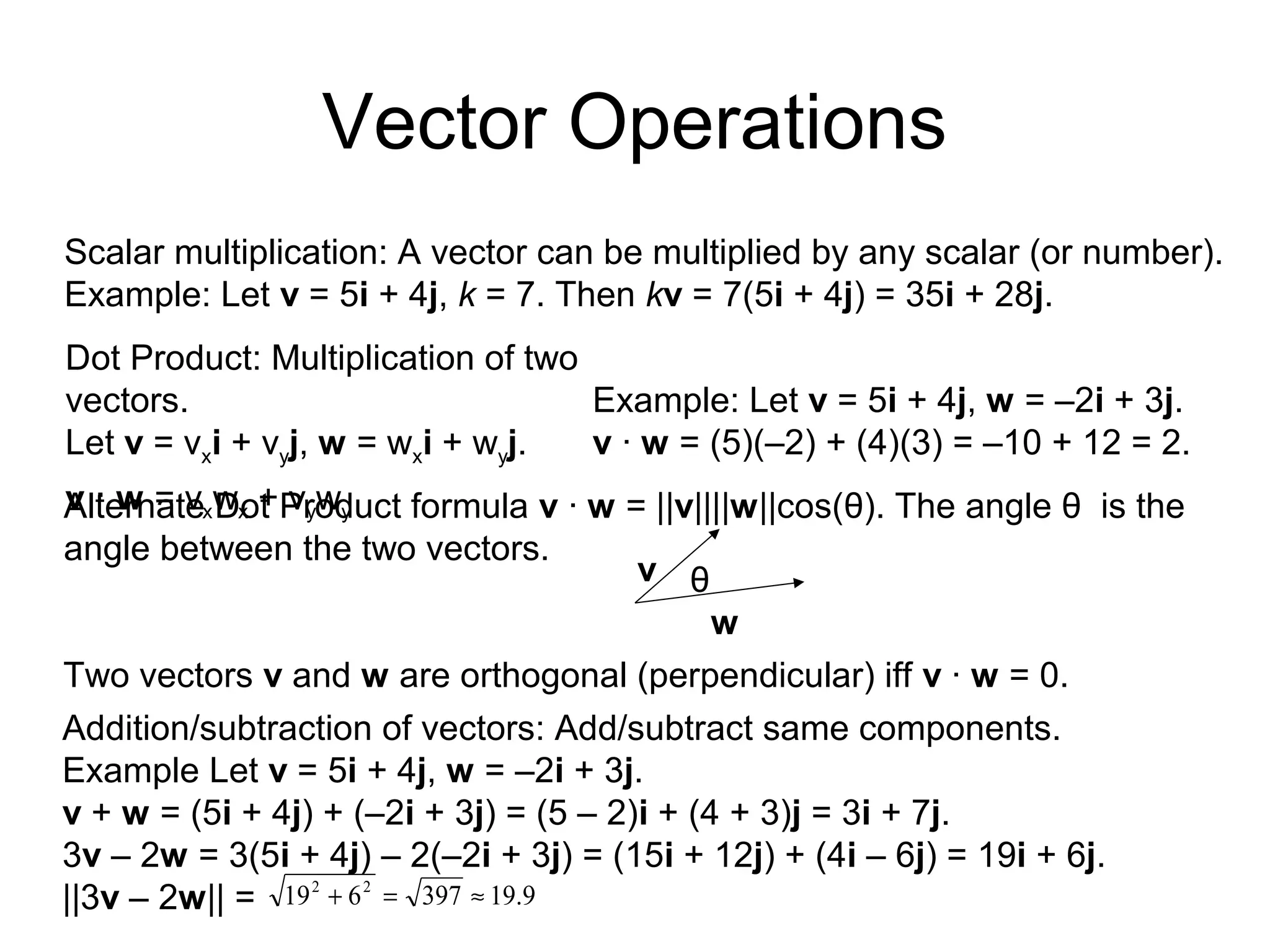 Vector Operations
Scalar multiplication: A vector can be multiplied by any scalar (or number).
Example: Let v = 5i + 4j, k = 7. Then kv = 7(5i + 4j) = 35i + 28j.
Dot Product: Multiplication of two
vectors.
Let v = vxi + vyj, w = wxi + wyj.
v · w = vxwx + vywy
Example: Let v = 5i + 4j, w = –2i + 3j.
v · w = (5)(–2) + (4)(3) = –10 + 12 = 2.
Two vectors v and w are orthogonal (perpendicular) iff v · w = 0.
Addition/subtraction of vectors: Add/subtract same components.
Example Let v = 5i + 4j, w = –2i + 3j.
v + w = (5i + 4j) + (–2i + 3j) = (5 – 2)i + (4 + 3)j = 3i + 7j.
3v – 2w = 3(5i + 4j) – 2(–2i + 3j) = (15i + 12j) + (4i – 6j) = 19i + 6j.
||3v – 2w|| = 9.19397619 22
≈=+
Alternate Dot Product formula v · w = ||v||||w||cos(θ). The angle θ is the
angle between the two vectors.
θ
w
v
 