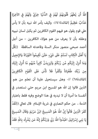 ١٠٤
ِ‫ﻠ‬ْ‫ﻬ‬ُ‫ﻳ‬ ‫ن‬َ‫أ‬ َ‫د‬‫ا‬َ‫ر‬َ‫أ‬
ً‫ﺎ‬‫ﻴﻌ‬ِ‫ﻤ‬َ‫ﺟ‬ ِ
‫ض‬ْ‫ر‬َ‫ﻷ‬‫ا‬ ِ
‫ﰲ‬ ‫ﻦ‬َ‫ﻣ‬َ‫و‬ ُ‫ﻪ‬‫ﱠ‬‫ﻣ‬ُ‫أ‬َ‫و‬ َ‫ﻢ‬َ‫ﻳ‬ْ‫ﺮ‬َ‫ﻣ‬ َ‫ﻦ‬ْ‫ﺑ‬‫ا‬ َ‫ﻴﺢ‬ِ‫ﺴ‬َ‫ﻤ‬ْ‫ﻟ‬‫ا‬ َ
‫ﻚ‬
ُ ّ‫ﷲ‬َ‫و‬ ُ‫ء‬‫ﺎ‬َ‫ﺸ‬َ‫ﻳ‬ ‫ﺎ‬َ‫ﻣ‬ ُ
‫ُﻖ‬‫ﻠ‬ْ‫ﺨ‬َ‫ﻳ‬ َ
‫ام‬ُ‫ﻬ‬َ‫ﻨ‬ْ‫ﻴ‬َ‫ﺑ‬ ‫ﺎ‬َ‫ﻣ‬َ‫و‬ ِ
‫ض‬ْ‫ر‬َ‫ﻷ‬‫ا‬َ‫و‬ ِ
‫ات‬َ‫و‬ َ
‫ام‬ ‫ﱠ‬‫اﻟﺴ‬ ُ
‫ْﻚ‬‫ﻠ‬ُ‫ﻣ‬ ِّ ِ
‫هلل‬َ‫و‬
ٌ‫ﺮ‬‫ﻳ‬ِ‫َﺪ‬‫ﻗ‬ ٍ‫ء‬ْ َ
‫ﳾ‬ ‫ﱢ‬
‫ُﻞ‬‫ﻛ‬ َ
‫ﲆ‬َ‫ﻋ‬
{
‫اﳌﺎﺋﺪة‬
١٧
//
-
‫ﻻ‬ ‫أن‬ ‫آﻣﻨﻮا‬ ‫ﻟﻠﺬﻳﻦ‬ ‫ﻛﻴﻒ‬ ‫ﺑﻞ‬
َ‫ﻦ‬ِ‫ﻣ‬‫اﻟﻜﻔﺮ‬ ‫ﰲ‬ ‫ﻳﺴﺎرﻋﻮن‬ ‫اﻟﺬﻳﻦ‬ ‫ﻳﺤﺰﻧﻬﻢ‬
‫ﺎ‬‫ﱠ‬‫ﻨ‬َ‫ﻣ‬‫آ‬ ْ‫ا‬‫ُﻮ‬‫ﻟ‬‫َﺎ‬‫ﻗ‬ َ‫ﻦ‬‫ﻳ‬ِ‫ﱠﺬ‬‫ﻟ‬‫ا‬
َ‫ﻮن‬ُ‫ﻋ‬ ‫ﱠ‬
‫ام‬ َ‫ﺳ‬ ْ‫ا‬‫و‬ُ‫د‬‫ﺎ‬ِ‫ﻫ‬ َ‫ﻦ‬‫ﻳ‬ِ‫ﱠﺬ‬‫ﻟ‬‫ا‬ َ‫ﻦ‬ِ‫ﻣ‬َ‫و‬ ْ‫ﻢ‬ُ‫ﻬ‬ُ‫ﺑ‬‫ُﻮ‬‫ﻠ‬ُ‫ﻗ‬ ‫ﻦ‬ِ‫ﻣ‬ْ‫ﺆ‬ُ‫ﺗ‬ ْ‫ﻢ‬َ‫ﻟ‬َ‫و‬ ْ‫ﻢ‬ِ‫ﻬ‬ِ‫ﻫ‬‫ا‬َ‫ﻮ‬ْ‫ﻓ‬َ‫ﺄ‬ِ‫ﺑ‬
‫اﻟﻨﺒﻲ‬ ‫ُﻮن‬‫ﺗ‬ْ‫ﺄ‬َ‫ﻳ‬ ْ‫ﻢ‬َ‫ﻟ‬ َ‫ﻦ‬‫ِﻳ‬‫ﺮ‬َ‫ﺧ‬‫آ‬ ٍ‫م‬ْ‫ﻮ‬َ‫ﻘ‬ِ‫ﻟ‬ َ‫ن‬‫ﻮ‬ُ‫ﻋ‬ ‫ﱠ‬
‫ام‬َ‫ﺳ‬ ِ
‫ب‬ِ‫َﺬ‬‫ﻜ‬ْ‫ﻠ‬ِ‫ﻟ‬
َ‫ﻢ‬ِ‫ﻠ‬َ‫ﻜ‬ْ‫ﻟ‬‫ا‬ َ‫ن‬‫ُﻮ‬‫ﻓ‬‫ﱢ‬‫ﺮ‬َ‫ﺤ‬ُ‫ﻳ‬
ُ‫ﺬ‬ُ‫ﺨ‬َ‫ﻓ‬ ‫َا‬‫ﺬ‬‫ـ‬َ‫ﻫ‬ ْ‫ﻢ‬ُ‫ﺘ‬‫ﻴ‬ِ‫ﺗ‬‫و‬ُ‫أ‬ ْ‫ن‬ِ‫إ‬ َ‫ن‬‫ُﻮ‬‫ﻟ‬‫ُﻮ‬‫ﻘ‬َ‫ﻳ‬ ِ‫ﻪ‬ِ‫ﻌ‬ ِ
‫اﺿ‬َ‫ﻮ‬َ‫ﻣ‬ ِ‫ﺪ‬ْ‫ﻌ‬َ‫ﺑ‬ ‫ﻦ‬ِ‫ﻣ‬
ْ‫ﻢ‬‫ﱠ‬‫ﻟ‬ ‫ن‬ِ‫إ‬َ‫و‬ ُ‫ه‬‫و‬
ْ‫ا‬‫و‬ُ‫ر‬َ‫ﺬ‬ْ‫ﺣ‬‫َﺎ‬‫ﻓ‬ ُ‫ه‬ْ‫ﻮ‬َ‫ﺗ‬ْ‫ﺆ‬ُ‫ﺗ‬
‫ﻛﻠﻪ‬ ‫وذﻟﻚ‬
‫اﳌﺆﻣﻨني‬ ‫ﻳﻜﻦ‬ ‫مل‬ ‫إن‬
‫ا‬‫ر‬‫ﻛﻔﺎ‬ ‫ﻳﺮوﻧﻬﻢ‬
‫ﺗﻌﺎﱄ‬ ‫ﻗﺎل‬ ‫اﻟﻜﻔﺮ‬ ‫ﰲ‬ ‫ﻣﺴﺎرﻋني‬
:
)
َ
‫ﻧﻚ‬ُ‫ﺰ‬ْ‫ﺤ‬َ‫ﻳ‬ َ‫ﻻ‬ ُ
‫ﻮل‬ ُ‫ﺳ‬‫ﱠ‬‫ﺮ‬‫اﻟ‬ ‫ﺎ‬َ‫ﻬ‬‫ﱡ‬‫ﻳ‬َ‫أ‬ ‫ﺎ‬َ‫ﻳ‬
ْ‫ﻢ‬َ‫ﻟ‬َ‫و‬ ْ‫ﻢ‬ِ‫ﻬ‬ِ‫ﻫ‬‫ا‬َ‫ﻮ‬ْ‫ﻓ‬َ‫ﺄ‬ِ‫ﺑ‬ ‫ﺎ‬‫ﱠ‬‫ﻨ‬َ‫ﻣ‬‫آ‬ ْ‫ا‬‫ُﻮ‬‫ﻟ‬‫َﺎ‬‫ﻗ‬ َ‫ﻦ‬‫ﻳ‬ِ‫ﱠﺬ‬‫ﻟ‬‫ا‬ َ‫ﻦ‬ِ‫ﻣ‬ ِ‫ﺮ‬ْ‫ﻔ‬ُ‫ﻜ‬ْ‫ﻟ‬‫ا‬ ِ
‫ﰲ‬ َ‫ن‬‫ﻮ‬ُ‫ﻋ‬ِ‫ر‬‫ﺎ‬َ‫ﺴ‬ُ‫ﻳ‬ َ‫ﻦ‬‫ﻳ‬ِ‫ﱠﺬ‬‫ﻟ‬‫ا‬
ُ‫ﻗ‬ ‫ﻦ‬ِ‫ﻣ‬ْ‫ﺆ‬ُ‫ﺗ‬
َ‫ﻮن‬ُ‫ﻋ‬ ‫ﱠ‬
‫ام‬َ‫ﺳ‬ ِ
‫ب‬ِ‫َﺬ‬‫ﻜ‬ْ‫ﻠ‬ِ‫ﻟ‬ َ‫ن‬‫ﻮ‬ُ‫ﻋ‬ ‫ﱠ‬
‫ام‬َ‫ﺳ‬ ْ‫ا‬‫و‬ُ‫د‬‫ﺎ‬ِ‫ﻫ‬ َ‫ﻦ‬‫ﻳ‬ِ‫ﱠﺬ‬‫ﻟ‬‫ا‬ َ‫ﻦ‬ِ‫ﻣ‬َ‫و‬ ْ‫ﻢ‬ُ‫ﻬ‬ُ‫ﺑ‬‫ُﻮ‬‫ﻠ‬
ِ‫ﻪ‬ِ‫ﻌ‬ ِ
‫اﺿ‬َ‫ﻮ‬َ‫ﻣ‬ ِ‫ﺪ‬ْ‫ﻌ‬َ‫ﺑ‬ ‫ﻦ‬ِ‫ﻣ‬ َ‫ﻢ‬ِ‫ﻠ‬َ‫ﻜ‬ْ‫ﻟ‬‫ا‬ َ‫ن‬‫ُﻮ‬‫ﻓ‬‫ﱢ‬‫ﺮ‬َ‫ﺤ‬ُ‫ﻳ‬ َ
‫ُﻮك‬‫ﺗ‬ْ‫ﺄ‬َ‫ﻳ‬ ْ‫ﻢ‬َ‫ﻟ‬ َ‫ﻦ‬‫ِﻳ‬‫ﺮ‬َ‫ﺧ‬‫آ‬ ٍ‫م‬ْ‫ﻮ‬َ‫ﻘ‬ِ‫ﻟ‬
‫ﻦ‬َ‫ﻣ‬َ‫و‬ ْ‫ا‬‫و‬ُ‫ر‬َ‫ﺬ‬ْ‫ﺣ‬‫َﺎ‬‫ﻓ‬ ُ‫ه‬ْ‫ﻮ‬َ‫ﺗ‬ْ‫ﺆ‬ُ‫ﺗ‬ ْ‫ﻢ‬‫ﱠ‬‫ﻟ‬ ‫ن‬ِ‫إ‬َ‫و‬ ُ‫ه‬‫ُو‬‫ﺬ‬ُ‫ﺨ‬َ‫ﻓ‬ ‫َا‬‫ﺬ‬‫ـ‬َ‫ﻫ‬ ْ‫ﻢ‬ُ‫ﺘ‬‫ﻴ‬ِ‫ﺗ‬‫و‬ُ‫أ‬ ْ‫ن‬ِ‫إ‬ َ‫ن‬‫ُﻮ‬‫ﻟ‬‫ُﻮ‬‫ﻘ‬َ‫ﻳ‬
َ‫ﻨ‬ْ‫ﺘ‬ِ‫ﻓ‬ ُ ّ‫ﷲ‬ ِ‫د‬ِ‫ﺮ‬ُ‫ﻳ‬
ِ‫د‬ِ‫ﺮ‬ُ‫ﻳ‬ ْ‫ﻢ‬َ‫ﻟ‬ َ‫ﻦ‬‫ﻳ‬ِ‫ﱠﺬ‬‫ﻟ‬‫ا‬ َ
‫ﻚ‬ِ‫ﺌ‬‫َـ‬‫ﻟ‬ْ‫و‬ُ‫أ‬ ً‫ﺎ‬‫ﺌ‬ْ‫ﻴ‬َ‫ﺷ‬ ِّ‫ﷲ‬ َ‫ﻦ‬ِ‫ﻣ‬ ُ‫ﻪ‬َ‫ﻟ‬ َ
‫ﻚ‬ِ‫ﻠ‬ْ َ‫مت‬ ‫َﻦ‬‫ﻠ‬َ‫ﻓ‬ ُ‫ﻪ‬َ‫ﺘ‬
 