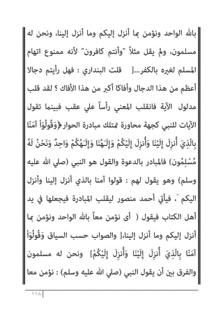 ١١٧
‫اﳌﺆﻣﻦ‬ ‫ﺷﺄن‬ ‫وذﻟﻚ‬ ‫ﻋﻨﻪ‬ ‫اض‬‫ﺮ‬‫اﻹﻋ‬ ‫واﻷﻓﻀﻞ‬ ، ‫اﳌﺘﻌﺼﺐ‬ ‫ﻣﻊ‬
‫اﳌﺘﻌﺼﺒني‬ ‫ﻣﻊ‬ ‫اﳌﺆﻣﻨني‬ ‫ﺣﺎل‬ ‫ﰱ‬ ‫ﺗﻌﺎﱃ‬ ‫ﷲ‬ ‫وﻳﻘﻮل‬ ،ً‫ﺎ‬‫دامئ‬
َ‫و‬﴿ ‫اﻟﻈﺎﳌني‬ ‫اﳌﺘﺤﻔﺰﻳﻦ‬
‫ﺂ‬َ‫ﻨ‬َ‫ﻟ‬ ْ‫ا‬‫ُﻮ‬‫ﻟ‬‫َﺎ‬‫ﻗ‬َ‫و‬ ُ‫ﻪ‬ْ‫ﻨ‬َ‫ﻋ‬ ْ‫ا‬‫ﻮ‬ ُ‫ﺿ‬َ‫ﺮ‬ْ‫ﻋ‬َ‫أ‬ َ‫ﻮ‬ْ‫ﻐ‬ّ‫ﻠ‬‫اﻟ‬ ْ‫ا‬‫ﻮ‬ُ‫ﻌ‬ِ‫ﻤ‬َ‫ﺳ‬ ‫َا‬‫ذ‬ِ‫إ‬
﴾َ‫ني‬ِ‫ﻠ‬ِ‫ﻫ‬‫ﺎ‬َ‫ﺠ‬ْ‫ﻟ‬‫ا‬ ‫ﻲ‬ِ‫ﻐ‬َ‫ﺘ‬ْ‫ﺒ‬َ‫ﻧ‬ َ‫ﻻ‬ ْ‫ﻢ‬ُ‫ﻜ‬ْ‫ﻴ‬َ‫ﻠ‬َ‫ﻋ‬ ٌ‫م‬َ‫ﻼ‬َ‫ﺳ‬ ْ‫ﻢ‬ُ‫ﻜ‬ُ‫ﻟ‬ َ
‫ام‬ْ‫ﻋ‬َ‫أ‬ ْ‫ﻢ‬ُ‫ﻜ‬َ‫ﻟ‬َ‫و‬ ‫ﺎ‬َ‫ﻨ‬ُ‫ﻟ‬ َ
‫ام‬ْ‫ﻋ‬َ‫أ‬
)
‫اﻟﻘﺼﺺ‬
٥٥
.(
‫ﺣﺎل‬ ‫ﰱ‬ ‫ﻧﺰﻟﺖ‬ ‫اﻟﻜﺮميﺔ‬ ‫اﻵﻳﺔ‬ ‫ﻓﺘﻠﻚ‬ ‫وﺑﺎﳌﻨﺎﺳﺒﺔ‬
‫أو‬ ‫اﻟﺤﻮار‬ ‫ﰱ‬ ‫ﻣﺆﻣﻦ‬ ‫ﻟﻜﻞ‬ ً‫ﻼ‬‫ﻣﺜ‬ ‫وﻧﺰﻟﺖ‬ ‫اﻟﻜﺘﺎب‬ ‫أﻫﻞ‬ ‫ﻣﺆﻣﻨﻰ‬
‫اﻟﺠﺪال‬
‫اﳌﺘﻌﺼﺒني‬ ‫ﻣﻊ‬ ‫اﻟﺠﺪل‬ ‫وﺗﺤﺎﳽ‬ ‫أﺣﺴﻦ‬ ‫ﻫﻰ‬ ‫ﺑﺎﻟﺘﻰ‬
.
‫ﺑني‬ ‫اﻟﺤﻮار‬ ‫ﺳﻤﺔ‬ ‫ﻫﻮ‬ ‫أﺣﺴﻦ‬ ‫ﻫﻰ‬ ‫ﺑﺎﻟﺘﻰ‬ ‫اﻟﺠﺪال‬ ‫ﻓﺈن‬ ‫وﻟﺬﻟﻚ‬
‫ﻗﻮﻟﻪ‬ ‫ﻣﻌﻨﻰ‬ ‫وذﻟﻚ‬ ‫اﻟﻜﺘﺎب‬ ‫أﻫﻞ‬ ‫وﻣﺆﻣﻨﻰ‬ ‫ﺑﺎﻟﻘﺮآن‬ ‫اﳌﺆﻣﻨني‬
ّ‫ﻻ‬ِ‫إ‬ ُ‫ﻦ‬َ‫ﺴ‬ْ‫ﺣ‬َ‫أ‬ َ‫ﻲ‬ِ‫ﻫ‬ ‫ﻲ‬ِ‫ﺘ‬ّ‫ﻟ‬‫ِﺎ‬‫ﺑ‬ ّ‫ﻻ‬ِ‫إ‬ ِ
‫ﺎب‬َ‫ﺘ‬ِ‫ﻜ‬ْ‫ﻟ‬‫ا‬ َ
‫ﻞ‬ْ‫ﻫ‬َ‫أ‬ ْ‫ا‬َ‫ﻮ‬ُ‫ﻟ‬ِ‫د‬‫ﺎ‬َ‫ﺠ‬ُ‫ﺗ‬ َ‫ﻻ‬َ‫و‬﴿ ‫ﺗﻌﺎﱃ‬
﴾ْ‫ﻢ‬ُ‫ﻬ‬ْ‫ﻨ‬ِ‫ﻣ‬ ْ‫ا‬‫ﻮ‬ُ‫ﻤ‬َ‫ﻠ‬َ‫ﻇ‬ َ‫ﻦ‬‫ﻳ‬ِ‫ّﺬ‬‫ﻟ‬‫ا‬
.
‫ﻻ‬ ‫وﺣﺘﻰ‬
‫أﻫﻞ‬ ‫اﺗﻬﺎم‬ ‫ﰱ‬ ‫اﳌﺴﻠﻢ‬ ‫ﻳﻘﻊ‬
‫ﻣﺤﺪدة‬ ‫ﺻﻴﻐﺔ‬ ‫ﻳﻔﺮض‬ ‫اﻟﻘﺮآن‬ ‫ﻓﺈن‬ ‫ﺑﺎﻟﻜﻔﺮ‬ ‫اﻟﻜﺘﺎب‬
‫ﻟﻠﺤﻮار‬
ْ‫ﻢ‬ُ‫ﻜ‬ْ‫ﻴ‬َ‫ﻟ‬ِ‫إ‬ َ
‫ِل‬‫ﺰ‬‫ﻧ‬ُ‫أ‬َ‫و‬ ‫ﺎ‬َ‫ﻨ‬ْ‫ﻴ‬َ‫ﻟ‬ِ‫إ‬ َ
‫ِل‬‫ﺰ‬‫ﻧ‬ُ‫أ‬ َ‫ي‬ِ‫ّﺬ‬‫ﻟ‬‫ِﺎ‬‫ﺑ‬ ‫ﺎ‬ّ‫ﻨ‬َ‫ﻣ‬‫آ‬ ْ‫ا‬َ‫ﻮ‬ُ‫ﻟ‬‫ُﻮ‬‫ﻗ‬َ‫و‬﴿ ‫ﺗﻌﺎﱃ‬ ‫ﻓﻴﻘﻮل‬
ً‫ﺎ‬‫ﻣﻌ‬ ‫ﻧﺆﻣﻦ‬ ‫أى‬ ﴾َ‫ن‬‫ﻮ‬ُ‫ﻤ‬ِ‫ﻠ‬ْ‫ﺴ‬ُ‫ﻣ‬ ُ‫ﻪ‬َ‫ﻟ‬ ُ‫ﻦ‬ْ‫ﺤ‬َ‫ﻧ‬َ‫و‬ ٌ‫ﺪ‬ِ‫اﺣ‬َ‫و‬ ْ‫ﻢ‬ُ‫ﻜ‬ُ‫ﻬ‬َ‫ـ‬َ‫ﻟ‬ِ‫إ‬َ‫و‬ ‫ﺎ‬َ‫ﻨ‬ُ‫ﻬ‬َ‫ـ‬َ‫ﻟ‬ِ‫إ‬َ‫و‬
 