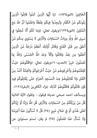 ١٣٩
ِ‫ِﻴﻞ‬‫ﺒ‬َ‫ﺳ‬ ِ
‫ﰲ‬ َ‫ن‬‫ُﻮ‬‫ﻠ‬ِ‫ﺗ‬‫َﺎ‬‫ﻘ‬ُ‫ﻳ‬ ْ‫ا‬‫و‬ُ‫ﺮ‬َ‫ﻔ‬َ‫ﻛ‬ َ‫ﻦ‬‫ﻳ‬ِ‫ﱠﺬ‬‫ﻟ‬‫ا‬َ‫و‬ ِّ‫ﷲ‬ ِ‫ِﻴﻞ‬‫ﺒ‬َ‫ﺳ‬ ِ
‫ﰲ‬ َ‫ن‬‫ُﻮ‬‫ﻠ‬ِ‫ﺗ‬‫َﺎ‬‫ﻘ‬ُ‫ﻳ‬ ْ‫ا‬‫ﻮ‬ُ‫ﻨ‬َ‫ﻣ‬‫آ‬
َ‫ن‬‫َﺎ‬‫ﻛ‬ ِ‫ﺎن‬َ‫ﻄ‬ْ‫ﻴ‬‫اﻟﺸﱠ‬ َ‫ﺪ‬ْ‫ﻴ‬َ‫ﻛ‬ ‫ﱠ‬‫ن‬ِ‫إ‬ ِ‫ﺎن‬َ‫ﻄ‬ْ‫ﻴ‬‫اﻟﺸﱠ‬ ‫ﺎء‬َ‫ﻴ‬ِ‫ﻟ‬ْ‫و‬َ‫أ‬ ْ‫ا‬‫ُﻮ‬‫ﻠ‬ِ‫ﺗ‬‫َﺎ‬‫ﻘ‬َ‫ﻓ‬ ِ
‫ُﻮت‬‫ﻏ‬‫ﺎ‬‫ﱠ‬‫ﻄ‬‫اﻟ‬
ً‫ﺎ‬‫ﻴﻔ‬ِ‫ﻌ‬ َ‫ﺿ‬
{
‫اﻟﻨﺴﺎء‬
٧٦
//
-
}
َ ْ‫مي‬َ‫أ‬ ْ‫ا‬‫ﻮ‬ُ‫ﺜ‬َ‫ﻜ‬‫ﱠ‬‫ﻧ‬ ‫ن‬ِ‫إ‬َ‫و‬
ْ‫ﻢ‬ِ‫ﻫ‬ِ‫ﺪ‬ْ‫ﻬ‬َ‫ﻋ‬ ِ‫ﺪ‬ْ‫ﻌ‬َ‫ﺑ‬ ‫ﻦ‬‫ﱢ‬‫ﻣ‬ ‫ﻢ‬ُ‫ﻬ‬َ‫ﻧ‬‫ﺎ‬
ْ‫ﻢ‬ُ‫ﻬ‬‫ﱠ‬‫ﻠ‬َ‫ﻌ‬َ‫ﻟ‬ ْ‫ﻢ‬ُ‫ﻬ‬َ‫ﻟ‬ َ‫ن‬‫ﺎ‬َ ْ‫مي‬َ‫أ‬ َ‫ﻻ‬ ْ‫ﻢ‬ُ‫ﻬ‬‫ﱠ‬‫ﻧ‬ِ‫إ‬ ِ‫ﺮ‬ْ‫ﻔ‬ُ‫ﻜ‬ْ‫ﻟ‬‫ا‬ َ‫ﺔ‬‫ﱠ‬ ِ‫مئ‬َ‫أ‬ ْ‫ا‬‫ُﻮ‬‫ﻠ‬ِ‫ﺗ‬‫َﺎ‬‫ﻘ‬َ‫ﻓ‬ ْ‫ﻢ‬ُ‫ﻜ‬ِ‫ﻨ‬‫ﻳ‬ِ‫د‬ ِ
‫ﰲ‬ ْ‫ا‬‫ﻮ‬ُ‫ﻨ‬َ‫ﻌ‬َ‫ﻃ‬َ‫و‬
َ‫ن‬‫ﻮ‬ُ‫ﻬ‬َ‫ﺘ‬‫ﻨ‬َ‫ﻳ‬
{
‫اﻟﺘﻮﺑﺔ‬
١٢
//
-
}
ِ‫م‬ْ‫ﻮ‬َ‫ﻴ‬ْ‫ﻟ‬‫ِﺎ‬‫ﺑ‬ َ‫ﻻ‬َ‫و‬ ِّ‫ِﺎهلل‬‫ﺑ‬ َ‫ن‬‫ﻮ‬ُ‫ﻨ‬ِ‫ﻣ‬ْ‫ﺆ‬ُ‫ﻳ‬ َ‫ﻻ‬ َ‫ﻦ‬‫ﻳ‬ِ‫ﱠﺬ‬‫ﻟ‬‫ا‬ ْ‫ا‬‫ُﻮ‬‫ﻠ‬ِ‫ﺗ‬‫َﺎ‬‫ﻗ‬
‫ﱠ‬‫ﺮ‬َ‫ﺣ‬ ‫ﺎ‬َ‫ﻣ‬ َ‫ن‬‫ﻮ‬ُ‫ﻣ‬‫ﱢ‬‫ﺮ‬َ‫ﺤ‬ُ‫ﻳ‬ َ‫ﻻ‬َ‫و‬ ِ‫ﺮ‬ِ‫اﻵﺧ‬
‫ﱢ‬
‫ﻖ‬َ‫ﺤ‬ْ‫ﻟ‬‫ا‬ َ‫ﻦ‬‫ﻳ‬ِ‫د‬ َ‫ن‬‫ﻮ‬ُ‫ﻨ‬‫ﻳ‬ِ‫ﺪ‬َ‫ﻳ‬ َ‫ﻻ‬َ‫و‬ ُ‫ﻪ‬ُ‫ﻟ‬‫ﻮ‬ُ‫ﺳ‬َ‫ر‬َ‫و‬ ُ ّ‫ﷲ‬ َ‫م‬
ْ‫ﻢ‬ُ‫ﻫ‬َ‫و‬ ٍ‫ﺪ‬َ‫ﻳ‬ ‫ﻦ‬َ‫ﻋ‬ َ‫ﺔ‬َ‫ﻳ‬ْ‫ﺰ‬ِ‫ﺠ‬ْ‫ﻟ‬‫ا‬ ْ‫ا‬‫ﻮ‬ُ‫ﻄ‬ْ‫ﻌ‬ُ‫ﻳ‬ ‫ﻰ‬‫ﱠ‬‫ﺘ‬َ‫ﺣ‬ َ
‫ﺎب‬َ‫ﺘ‬ِ‫ﻜ‬ْ‫ﻟ‬‫ا‬ ْ‫ا‬‫ُﻮ‬‫ﺗ‬‫و‬ُ‫أ‬ َ‫ﻦ‬‫ﻳ‬ِ‫ﱠﺬ‬‫ﻟ‬‫ا‬ َ‫ﻦ‬ِ‫ﻣ‬
َ‫ن‬‫و‬ُ‫ﺮ‬ِ‫ﻏ‬‫ﺎ‬َ‫ﺻ‬
{
‫اﻟﺘﻮﺑﺔ‬
٢٩
//
-
}
َ َ
‫ﴩ‬َ‫ﻋ‬ ‫ﺎ‬َ‫ﻨ‬ْ‫ﺛ‬‫ا‬ ِّ‫ﷲ‬ َ‫ﺪ‬‫ﻨ‬ِ‫ﻋ‬ ِ‫ر‬‫ﻮ‬ُ‫ﻬ‬‫اﻟﺸﱡ‬ َ‫ة‬‫ﱠ‬‫ﺪ‬ِ‫ﻋ‬ ‫ﱠ‬‫ن‬ِ‫إ‬
‫اﻟ‬ َ
‫َﻖ‬‫ﻠ‬َ‫ﺧ‬ َ‫م‬ْ‫ﻮ‬َ‫ﻳ‬ ِّ‫ﷲ‬ ِ
‫ﺎب‬َ‫ﺘ‬ِ‫ﻛ‬ ِ
‫ﰲ‬ ً‫ا‬‫ﺮ‬ْ‫ﻬ‬َ‫ﺷ‬
ٌ‫ﺔ‬َ‫ﻌ‬َ‫ﺑ‬ْ‫ر‬َ‫أ‬ ‫ﺎ‬َ‫ﻬ‬ْ‫ﻨ‬ِ‫ﻣ‬ َ
‫ض‬ْ‫ر‬َ‫ﻷ‬‫ا‬َ‫و‬ ‫ات‬َ‫و‬ َ
‫ام‬‫ﱠ‬‫ﺴ‬
ْ‫ا‬‫ُﻮ‬‫ﻠ‬ِ‫ﺗ‬‫َﺎ‬‫ﻗ‬َ‫و‬ ْ‫ﻢ‬ُ‫ﻜ‬َ‫ُﺴ‬‫ﻔ‬‫ﻧ‬َ‫أ‬ ‫ﱠ‬‫ﻦ‬ِ‫ﻬ‬‫ﻴ‬ِ‫ﻓ‬ ْ‫ا‬‫ﻮ‬ُ‫ﻤ‬ِ‫ﻠ‬ْ‫ﻈ‬َ‫ﺗ‬ َ‫ﻼ‬َ‫ﻓ‬ ُ‫ﻢ‬‫ﱢ‬‫ﻴ‬َ‫ﻘ‬ْ‫ﻟ‬‫ا‬ ُ‫ﻦ‬‫ﻳ‬‫ﱢ‬‫ﺪ‬‫اﻟ‬ َ
‫ﻚ‬ِ‫ﻟ‬َ‫ذ‬ ٌ‫م‬ُ‫ﺮ‬ُ‫ﺣ‬
َ‫ﻊ‬َ‫ﻣ‬ َ ّ‫ﷲ‬ ‫ﱠ‬‫ن‬َ‫أ‬ ْ‫ا‬‫ﻮ‬ُ‫ﻤ‬َ‫ﻠ‬ْ‫ﻋ‬‫ا‬َ‫و‬ ً‫ﺔ‬‫ﱠ‬‫ﻓ‬‫َﺂ‬‫ﻛ‬ ْ‫ﻢ‬ُ‫ﻜ‬َ‫ﻧ‬‫ُﻮ‬‫ﻠ‬ِ‫ﺗ‬‫َﺎ‬‫ﻘ‬ُ‫ﻳ‬ َ
‫َام‬‫ﻛ‬ ً‫ﺔ‬‫ﱠ‬‫ﻓ‬‫َﺂ‬‫ﻛ‬ َ‫ني‬ِ‫ﻛ‬ِ ْ
‫ﴩ‬ُ‫ﻤ‬ْ‫ﻟ‬‫ا‬
َ‫ني‬ِ‫ﻘ‬‫ﱠ‬‫ﺘ‬ُ‫ﻤ‬ْ‫ﻟ‬‫ا‬
{
‫اﻟﺘﻮﺑﺔ‬
٣٦
//
-
}
َ
‫ﻚ‬َ‫ﻌ‬َ‫ﺟ‬‫ﱠ‬‫ر‬ ‫ن‬ِ‫ﺈ‬َ‫ﻓ‬
ْ‫ﻢ‬ُ‫ﻬ‬ْ‫ﻨ‬‫ﱢ‬‫ﻣ‬ ٍ‫ﺔ‬َ‫ﻔ‬ِ‫ﺋ‬‫ﺂ‬َ‫ﻃ‬ َ
‫ﱃ‬ِ‫إ‬ ُ ّ‫ﷲ‬
ْ‫ا‬‫ُﻮ‬‫ﻠ‬ِ‫ﺗ‬‫َﺎ‬‫ﻘ‬ُ‫ﺗ‬ ‫َﻦ‬‫ﻟ‬َ‫و‬ ً‫ا‬‫ﺪ‬َ‫ﺑ‬َ‫أ‬ َ‫ﻲ‬ِ‫ﻌ‬َ‫ﻣ‬ ْ‫ا‬‫ﻮ‬ُ‫ﺟ‬ُ‫ﺮ‬ْ‫ﺨ‬َ‫ﺗ‬ ‫ﱠﻦ‬‫ﻟ‬ ‫ُﻞ‬‫ﻘ‬َ‫ﻓ‬ ِ‫ج‬‫و‬ُ‫ﺮ‬ُ‫ﺨ‬ْ‫ﻠ‬ِ‫ﻟ‬ َ
‫ﻮك‬ُ‫ﻧ‬َ‫ذ‬ْ‫ﺄ‬َ‫ﺘ‬ْ‫َﺎﺳ‬‫ﻓ‬
َ‫ﻊ‬َ‫ﻣ‬ ْ‫ا‬‫و‬ُ‫ﺪ‬ُ‫ﻌ‬ْ‫ﻗ‬‫َﺎ‬‫ﻓ‬ ٍ‫ة‬‫ﱠ‬‫ﺮ‬َ‫ﻣ‬ َ
‫ل‬‫ﱠ‬‫و‬َ‫أ‬ ِ‫د‬‫ﻮ‬ُ‫ﻌ‬ُ‫ﻘ‬ْ‫ﻟ‬‫ِﺎ‬‫ﺑ‬ ‫ﻢ‬ُ‫ﺘ‬‫ﻴ‬ ِ
‫ﺿ‬َ‫ر‬ ْ‫ﻢ‬ُ‫ﻜ‬‫ﱠ‬‫ﻧ‬ِ‫إ‬ ً‫ا‬ّ‫و‬ُ‫ﺪ‬َ‫ﻋ‬ َ‫ﻲ‬ِ‫ﻌ‬َ‫ﻣ‬
 