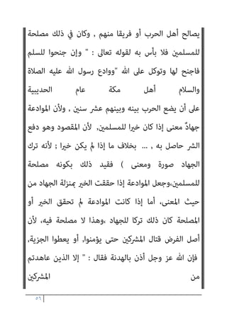 ٥٥
‫ﺑﺎﻟﻘﻨﺎ‬ ُ
‫اﻟﺨﻴﻞ‬
,
‫اﻟ‬ ‫ﺑﺎﻟﺒﻴﺾ‬ ‫ُﴬب‬‫ﺗ‬‫و‬
ُ‫ﻢ‬‫اﻟﺠامﺟ‬ ِ‫ﺮﻗﺎق‬
,
‫ﻛﺎن‬ ‫وإن‬
‫ﺑﻪ‬ ‫ﺠﻠﺐ‬ُ‫ﻳ‬ ‫ﻻﻧﺘﻔﺎع‬ ‫اﻟﺼﻠﺢ‬ ‫ﰲ‬ ‫ﻣﺼﻠﺤﺔ‬ ‫ﻟﻠﻤﺴﻠﻤني‬
,
‫ﻳﻨﺪﻓﻊ‬ ‫ﴐ‬ ‫أو‬
‫إﻟﻴﻪ‬ ‫اﺣﺘﺎﺟﻮا‬ ‫إذا‬ ‫ﺑﻪ‬ ‫اﳌﺴﻠﻤﻮن‬ ‫ﻳﺒﺘﺪئ‬ ‫أن‬ ‫ﺑﺄس‬ ‫ﻓﻼ‬ ‫ﺑﺴﺒﺒﻪ‬
,
‫وأن‬
‫إﻟﻴﻪ‬ ‫دﻋﻮا‬ ‫إذا‬ ‫ﻳﺠﻴﺒﻮا‬

‫اﻟﺤﻨﺒﲇ‬ ‫ﻗﺪاﻣﺔ‬ ‫اﺑﻦ‬ ‫وﻗﺎل‬
) :
‫وﻣﻌﻨﻰ‬
‫اﻟﻬﺪﻧﺔ‬
,
‫ﻣﺪة‬ ‫اﻟﻘﺘﺎل‬ ‫ﺗﺮك‬ ‫ﻋﲆ‬ ‫ﻋﻘﺪا‬ ‫اﻟﺤﺮب‬ ‫ﻷﻫﻞ‬ ‫ﻳﻌﻘﺪ‬ ‫أن‬
,
‫وﺑﻐري‬ ‫ﺑﻌﻮض‬
‫ﻋﻮض‬
.
‫وﻣﻌﺎﻫﺪة‬ ‫وﻣﻮادﻋﺔ‬ ‫ﻣﻬﺎدﻧﺔ‬ ‫وﺗﺴﻤﻰ‬
,
‫ﺟﺎﺋﺰ‬ ‫وذﻟﻚ‬
,
‫ﺗﻌﺎﱃ‬ ‫ﷲ‬ ‫ﻗﻮل‬ ‫ﺑﺪﻟﻴﻞ‬
 :
‫ورﺳﻮﻟﻪ‬ ‫ﷲ‬ ‫ﻣﻦ‬ ‫اءة‬‫ﺮ‬‫ﺑ‬
‫اﳌﴩﻛني‬ ‫ﻣﻦ‬ ‫ﻋﺎﻫﺪﺗﻢ‬ ‫اﻟﺬﻳﻦ‬ ‫إﱃ‬
. 
‫وﺗﻌﺎﱃ‬ ‫ﺳﺒﺤﺎﻧﻪ‬ ‫وﻗﺎل‬
 :
‫ﻟﻬﺎ‬ ‫ﻓﺎﺟﻨﺢ‬ ‫ﻟﻠﺴﻠﻢ‬ ‫ﺟﻨﺤﻮا‬ ‫وإن‬
... 
‫ﺑﺎﳌﺴﻠﻤني‬ ‫ﻳﻜﻮن‬ ‫ﻗﺪ‬ ‫وﻷﻧﻪ‬
‫ﺿﻌﻒ‬
,
‫اﳌﺴﻠﻤﻮن‬ ‫ﻳﻘﻮى‬ ‫ﺣﺘﻰ‬ ‫ﻓﻴﻬﺎدﻧﻬﻢ‬
.
‫ذﻟﻚ‬ ‫ﻳﺠﻮز‬ ‫وﻻ‬
‫ﻟﻠﻤﺴﻠﻤني‬ ‫ﻟﻠﻨﻈﺮ‬ ‫إﻻ‬
;
‫ﺿﻌﻒ‬ ‫ﺑﻬﻢ‬ ‫ﻳﻜﻮن‬ ‫أن‬ ‫إﻣﺎ‬
‫ﻗﺘﺎﻟﻬﻢ‬ ‫ﻋﻦ‬
,
‫ﺑﻬﺪﻧﺘﻬﻢ‬ ‫إﺳﻼﻣﻬﻢ‬ ‫ﰲ‬ ‫ﻳﻄﻤﻊ‬ ‫أن‬ ‫وإﻣﺎ‬
,
‫ﰲ‬ ‫أو‬
‫اﻟﺠﺰﻳﺔ‬ ‫أداﺋﻬﻢ‬
,
‫اﳌﻠﺔ‬ ‫أﺣﻜﺎم‬ ‫اﻣﻬﻢ‬‫ﺰ‬‫واﻟﺘ‬
,
‫ﻣﻦ‬ ‫ذﻟﻚ‬ ‫ﻏري‬ ‫أو‬
‫اﳌﺼﺎﻟﺢ‬
(
‫اﻟﺤﻨﻔﻲ‬ ‫اﻟﻬﺪاﻳﺔ‬ ‫ﺻﺎﺣﺐ‬ ‫وﻗﺎل‬
) :
‫أن‬ ‫اﻹﻣﺎم‬ ‫رأى‬ ‫وإذا‬
 