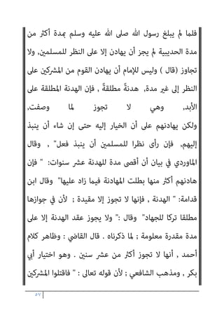 ٥٦
‫ﻣﻨﻬﻢ‬ ‫ﻓﺮﻳﻘﺎ‬ ‫أو‬ ‫اﻟﺤﺮب‬ ‫أﻫﻞ‬ ‫ﻳﺼﺎﻟﺢ‬
,
‫ﻣﺼﻠﺤﺔ‬ ‫ذﻟﻚ‬ ‫ﰲ‬ ‫وﻛﺎن‬
‫ﻟ‬
‫ﺗﻌﺎﱃ‬ ‫ﻟﻘﻮﻟﻪ‬ ‫ﺑﻪ‬ ‫ﺑﺄس‬ ‫ﻓﻼ‬ ‫ﻠﻤﺴﻠﻤني‬
 :
‫ﻟﻠﺴﻠﻢ‬ ‫ﺟﻨﺤﻮا‬ ‫وإن‬
‫ﷲ‬ ‫ﻋﲆ‬ ‫وﺗﻮﻛﻞ‬ ‫ﻟﻬﺎ‬ ‫ﻓﺎﺟﻨﺢ‬

‫اﻟﺼﻼة‬ ‫ﻋﻠﻴﻪ‬ ‫ﷲ‬ ‫رﺳﻮل‬ ‫ووادع‬
‫اﻟﺤﺪﻳﺒﻴﺔ‬ ‫ﻋﺎم‬ ‫ﻣﻜﺔ‬ ‫أﻫﻞ‬ ‫واﻟﺴﻼم‬
‫ﺳﻨني‬ ‫ﻋﴩ‬ ‫وﺑﻴﻨﻬﻢ‬ ‫ﺑﻴﻨﻪ‬ ‫اﻟﺤﺮب‬ ‫ﻳﻀﻊ‬ ‫أن‬ ‫ﻋﲆ‬
,
‫اﳌﻮادﻋﺔ‬ ‫وﻷن‬
‫ﻟﻠﻤﺴﻠﻤني‬ ‫ا‬‫ري‬‫ﺧ‬ ‫ﻛﺎن‬ ‫إذا‬ ‫ﻣﻌﻨﻰ‬ ٌ‫د‬‫ﺟﻬﺎ‬
,
‫دﻓﻊ‬ ‫وﻫﻮ‬ ‫اﳌﻘﺼﻮد‬ ‫ﻷن‬
‫ﺑﻪ‬ ‫ﺣﺎﺻﻞ‬ ‫اﻟﴩ‬
,
...
‫ا‬‫ري‬‫ﺧ‬ ‫ﻳﻜﻦ‬ ‫مل‬ ‫إذا‬ ‫ﻣﺎ‬ ‫ﺑﺨﻼف‬
;
‫ﺗﺮك‬ ‫ﻷﻧﻪ‬
‫وﻣﻌﻨﻰ‬ ‫ﺻﻮرة‬ ‫اﻟﺠﻬﺎد‬
(
‫ﻣﺼﻠﺤﺔ‬ ‫ﺑﻜﻮﻧﻪ‬ ‫ذﻟﻚ‬ ‫ﻓﻘﻴﺪ‬
‫ﻣﻦ‬ ‫اﻟﺠﻬﺎد‬ ‫مبﻨﺰﻟﺔ‬ ‫اﻟﺨري‬ ‫ﺣﻘﻘﺖ‬ ‫إذا‬ ‫اﳌﻮادﻋﺔ‬ ‫وﺟﻌﻞ‬،‫ﻟﻠﻤﺴﻠﻤني‬
‫أو‬ ‫اﻟﺨري‬ ‫ﺗﺤﻘﻖ‬ ‫مل‬ ‫اﳌﻮادﻋﺔ‬ ‫ﻛﺎﻧﺖ‬ ‫إذا‬ ‫أﻣﺎ‬ ،‫اﳌﻌﻨﻰ‬ ‫ﺣﻴﺚ‬
‫ﻷن‬ ،‫ﻓﻴﻪ‬ ‫ﻣﺼﻠﺤﺔ‬ ‫ﻻ‬ ‫وﻫﺬا‬، ‫ﻟﻠﺠﻬﺎد‬ ‫ﺗﺮﻛﺎ‬ ‫ذﻟﻚ‬ ‫ﻛﺎن‬ ‫اﳌﺼﻠﺤﺔ‬
‫ﻗﺘﺎ‬ ‫اﻟﻔﺮض‬ ‫أﺻﻞ‬
‫ﻳﺆﻣﻨﻮا‬ ‫ﺣﺘﻰ‬ ‫اﳌﴩﻛني‬ ‫ل‬
,
‫اﻟﺠﺰﻳﺔ‬ ‫ﻳﻌﻄﻮا‬ ‫أو‬
,
‫ﻓﻘﺎل‬ ‫ﺑﺎﻟﻬﺪﻧﺔ‬ ‫أذن‬ ‫وﺟﻞ‬ ‫ﻋﺰ‬ ‫ﷲ‬ ‫ﻓﺈن‬
 :
‫ﻋﺎﻫﺪﺗﻢ‬ ‫اﻟﺬﻳﻦ‬ ‫إﻻ‬
‫اﳌﴩﻛني‬ ‫ﻣﻦ‬
 