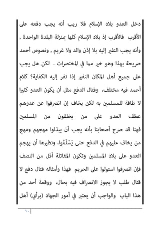 ٥٩
،‫ﻣﻌﻪ‬ ‫اﳌﺘﻨﻮﻋﺔ‬ ‫اﻟﻌﻼﻗﺎت‬ ‫وإﻗﺎﻣﺔ‬ ،‫وﴍﻋﻪ‬ ‫ﷲ‬
‫ﻻﺷﻚ‬ ‫ﻣام‬ ‫وﻫﺬا‬
‫اﳌﺴﻠﻤني‬ ‫ﻟﺪﻳﻦ‬ ‫ﻣﺨﺎﻟﻔﺘﻪ‬ ‫ﰲ‬
‫ﺟﻤﻴﻊ‬ ‫ﻣﻦ‬ ‫اﻟﻌﻠﻢ‬ ‫أﻫﻞ‬ ‫ﻓﺈن‬
‫ﻋﲆ‬ ‫ﻛﻠﻤﺘﻬﻢ‬ ‫اﺗﻔﻘﺖ‬ ‫ﻗﺪ‬ ‫اﳌﺬاﻫﺐ‬
‫ﺑﺪار‬ ‫ﻧﺰﻟﻮا‬ ‫إذا‬ ‫اﻟﻜﻔﺎر‬ ‫أن‬
‫ﺟﻬﺎدﻫﻢ‬ ‫وﺟﺐ‬ ‫ﻓﻘﺪ‬ ‫اﳌﺴﻠﻤني‬
‫اﻟﺒﻘﻌﺔ‬ ‫ﻫﺬه‬ ‫أﻫﻞ‬ ‫ﻋﲆ‬ ‫وﺗﻌني‬
‫ﺗﻜﻦ‬ ‫مل‬ ‫ﻓﺈذا‬
‫دار‬ ‫ﻣﻦ‬ ‫اﺟﻬﻢ‬‫ﺮ‬‫وإﺧ‬ ‫ﺻﺪﻫﻢ‬ ‫ﻋﲆ‬ ‫اﻟﻘﺪرة‬ ‫ﻟﺪﻳﻬﻢ‬
‫اﻟﺒﻠﺪان‬ ‫ﻣﻦ‬ ‫ﻗﻄﺎﻋﺎت‬ ‫ﻳﺸﻤﻞ‬ ‫ﻳﻈﻞ‬ ‫اﻟﻮﺟﻮب‬ ‫ﻓﺈن‬ ‫اﻹﺳﻼم‬
‫اﳌﺠﺎورة‬
،‫اﻟﻜﻔﺎر‬ ‫دﻓﻊ‬ ‫ﰲ‬ ‫اﻟﻜﻔﺎﻳﺔ‬ ‫ﺑﻬﻢ‬ ‫ﺗﺘﺤﻘﻖ‬ ‫ﺣﺘﻰ‬
‫ﺗﺘﻴﴪ‬ ‫مل‬ ‫وﻟﻮ‬
‫ﺑﺬﻟﻚ‬ ‫ﺟﻤﻴﻌﻬﻢ‬ ‫اﳌﺴﻠﻤني‬ ‫ﺑﻘﻴﺎم‬ ‫إﻻ‬ ‫اﻟﻜﻔﺎﻳﺔ‬
‫ﻋﲆ‬ ‫اﻟﺠﻬﺎد‬ ‫ﻟﺘﻌني‬
‫اﻟﺒﺎﺑﺮيت‬ ‫ﻗﺎل‬ ،‫ﺑﺄﴎﻫﺎ‬ ‫اﻷﻣﺔ‬
 :
‫وﺟﺐ‬ ‫ﺑﻠﺪ‬ ‫ﻋﲆ‬ ‫اﻟﻌﺪو‬ ‫ﻫﺠﻢ‬ ‫إن‬
‫زوﺟﻬﺎ‬ ‫إذن‬ ‫ﺑﻐري‬ ‫اﳌﺮأة‬ ‫ﺗﺨﺮج‬ ‫اﻟﺪﻓﻊ‬ ‫اﻟﻨﺎس‬ ‫ﺟﻤﻴﻊ‬ ‫ﻋﲆ‬
‫واﻟﻌﺒﺪ‬
‫ﻋني‬ ‫ﻓﺮض‬ ‫ﺻﺎر‬ ‫ﻷﻧﻪ‬ ‫اﳌﻮﱃ‬ ‫إذن‬ ‫ﺑﻐري‬

‫ﻗﺪاﻣﺔ‬ ‫اﺑﻦ‬ ‫وﻗﺎل‬
 :
‫ﻣﻮاﺿﻊ‬ ‫ﺛﻼﺛﺔ‬ ‫ﰲ‬ ‫اﻟﺠﻬﺎد‬ ‫وﻳﺘﻌني‬
..
‫اﻟﺜﺎين‬
:
‫ﺑﺒﻠﺪ‬ ‫اﻟﻜﻔﺎر‬ ‫ﻧﺰل‬ ‫إذا‬
‫ودﻓﻌﻬﻢ‬ ‫ﻗﺘﺎﻟﻬﻢ‬ ‫أﻫﻠﻪ‬ ‫ﻋﲆ‬ ‫ﺗﻌني‬

‫ﺗﻴﻤﻴﺔ‬ ‫اﺑﻦ‬ ‫وﻗﺎل‬
 :
‫وإذا‬
 