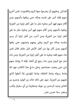 ٦٢
‫اﻟﺼﺎﻟﺤﻮن‬ ‫ﻋﺒﺎدي‬ ‫ﻳﺮﺛﻬﺎ‬ ‫اﻷرض‬ ‫أن‬ ‫اﻟﺬﻛﺮ‬ ‫ﺑﻌﺪ‬ ‫ﻣﻦ‬

‫واﻟﺼﺎﻟﺤﻮن‬
‫ﻣﻘﺎﻟﺔ‬ ‫وﰲ‬،‫اﳌﺴﻠﻤﻮن‬ ‫ﻫﻢ‬
‫اﻟﻌﲇ‬ ‫ﷲ‬ ‫ﻋﺒﺪ‬ ‫ﺑﻦ‬ ‫ﻟﺤﺎﻣﺪ‬
://
http
٦٩٫٧٢٫٢٢٦٫٩٤
/
:
‫ﻋﻤﺮ‬ ‫ﻣﻌﺎﻫﺪة‬
‫اﳌﻘﺪس‬ ‫ﺑﻴﺖ‬ ‫أﻫﻞ‬ ‫ﻣﻊ‬ ‫اﻟﺨﻄﺎب‬ ‫ﺑﻦ‬
)
١٥
‫ﻫﺠﺮﻳﺔ‬
(
‫ﻋﻤﺮ‬ ‫ﺻﺎﻟﺢ‬
‫إﻳﻠﻴﺎ‬ ‫أﻫﻞ‬
)
‫اﳌﻘﺪس‬ ‫ﺑﻴﺖ‬ ‫ﻳﻌﻨﻰ‬
(
-
‫ﻓﻴﻬﺎ‬ ‫ﻟﻬﻢ‬ ‫وﻛﺘﺐ‬ ‫ﺑﺎﻟﺠﺎﺑﻴﺔ‬
‫إﻳﻠﻴﺎ‬ ‫أﻫﻞ‬ ‫ﺧﻼ‬ ‫ﻣﺎ‬ ً‫ا‬‫واﺣﺪ‬ ً‫ﺎ‬‫ﻛﺘﺎﺑ‬ ‫ﻛﻮرة‬ ‫ﻟﻜﻞ‬ ‫اﻟﺼﻠﺢ‬
.
‫ﺳﺎﺋﺮ‬ ‫وأﻣﺎ‬
‫ﻫﺬا‬ ‫ﺑﻌﺪ‬ ‫ﺳﻴﺄيت‬ ‫ﻣﺎ‬ ‫ﻋﲆ‬ ‫ﻟﺪ‬ ‫ﻛﺘﺎب‬ ‫ﻓﻌﲆ‬ ‫ﻛﺘﺒﻬﻢ‬
:
‫ﷲ‬ ‫ﺑﺴﻢ‬
‫اﻟﺮﺣﻴﻢ‬ ‫اﻟﺮﺣﻤﻦ‬
:
‫ﻋﺒﺪ‬ ‫أﻋﻄﻰ‬ ‫ﻣﺎ‬ ‫ﻫﺬا‬
‫اﳌﺆﻣﻨني‬ ‫أﻣري‬ ‫ﻋﻤﺮ‬ ‫ﷲ‬
‫اﻷﻣﺎن‬ ‫ﻣﻦ‬ ‫إﻳﻠﻴﺎ‬ ‫أﻫﻞ‬
.
‫وأﻣﻮاﻟﻬﻢ‬ ‫ﻷﻧﻔﺴﻬﻢ‬ ً‫ﺎ‬‫أﻣﺎﻧ‬ ‫أﻋﻄﺎﻫﻢ‬
‫ﻣﻠﺘﻬﺎ‬ ‫وﺳﺎﺋﺮ‬ ‫وﺑﺮﻳﺌﻬﺎ‬ ‫وﺳﻘﻴﻤﻬﺎ‬ ‫وﺻﻠﺒﺎﻧﻬﻢ‬ ‫وﻟﻜﻨﺎﺋﺴﻬﻢ‬
.
‫ﻻ‬ ‫أﻧﻪ‬
‫وﻻ‬ ‫ﺣﻴﺰﻫﺎ‬ ‫ﻣﻦ‬ ‫وﻻ‬ ‫ﻣﻨﻬﺎ‬ ‫ﻳﻨﺘﻘﺺ‬ ‫وﻻ‬ ‫ﺗﻬﺪم‬ ‫وﻻ‬ ‫ﻛﻨﺎﺋﺴﻬﻢ‬ ‫ﺗﺴﻜﻦ‬
‫ﻋﲆ‬ ‫ﻳﻜﺮﻫﻮن‬ ‫وﻻ‬ ،‫أﻣﻮاﻟﻬﻢ‬ ‫ﻣﻦ‬ ‫ﺷﺊ‬ ‫ﻣﻦ‬ ‫وﻻ‬ ‫ﺻﻠﻴﺒﻬﻢ‬ ‫ﻣﻦ‬
‫ﻣﻨﻬﻢ‬ ‫أﺣﺪ‬ ‫ﻳﻀﺎر‬ ‫وﻻ‬ ‫دﻳﻨﻬﻢ‬
‫ﻣﻦ‬ ‫أﺣﺪ‬ ‫ﻣﻌﻬﻢ‬ ‫ﺑﺈﻳﻠﻴﺎ‬ ‫ﻳﺴﻜﻦ‬ ‫وﻻ‬
‫اﻟﻴﻬﻮد‬
.
‫أﻫﻞ‬ ‫ﻳﻌﻄﻰ‬ ‫ﻛام‬ ‫اﻟﺠﺰﻳﺔ‬ ‫ﻳﻌﻄﻮا‬ ‫أن‬ ‫إﻳﻠﻴﺎ‬ ‫أﻫﻞ‬ ‫وﻋﲆ‬
 