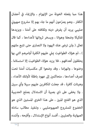 ٦٦
‫ﻣﻌﺮﻛﺔ‬ ‫ﺳﻴﺎق‬ ‫ﰲ‬ ، ‫وﻗﻮﺗﻬﺎ‬ ‫اﻷﻣﺔ‬ ‫ﻣﺼﻠﺤﺔ‬ ‫ﻓﻴﻪ‬ ‫ﻣﺎ‬ ‫ﻓﻴﻔﻌﻞ‬
‫ﻛﻠﻤﺘﻬﺎ‬ ّ‫ﻮ‬‫وﻋﻠ‬ ، ‫اﻷﻣﺔ‬ ‫ﻟﻨﴫ‬ ‫ﻓﻴﻬﺎ‬ ‫ﻂ‬ّ‫ﻄ‬‫ﻳﺨ‬ ، ‫ﻋﺪوه‬ ‫ﻣﻊ‬ ‫ﻳﺨﻮﺿﻬﺎ‬
، ‫ـﺔ‬ّ‫ـ‬‫اﻟﺠﺎﻫﻠﻴـ‬ ‫ﳌﴩوع‬ ‫ﻳﺨﻀـــﻊ‬ ‫ومل‬ ، ‫ﻳﺪاﻫﻦ‬ ‫مل‬ ، ‫ﻏريﻫﺎ‬ ‫ﻋﲆ‬
‫اﳌﻌﺮﻛ‬ ‫وﻗﺎد‬ ، ‫وﻋﻨﺎده‬ ‫وﺟﻼده‬ ، ‫وﺟﻬﺎده‬ ‫ﺑﻪ‬ ‫اﻟﻜﻔﺮ‬ ‫أﻇﻬﺮ‬ ‫ﺑﻞ‬
‫ﺔ‬
‫ﺑﺎﻟﻨﴫ‬ ‫واﻟﻴﻘني‬ ، ‫اﳌﻮاﺟﻬﺔ‬ ‫ﺣﺘﻤﻴﺔ‬ ‫أﺳﺎس‬ ‫ﻋﲆ‬ ‫ﺿﺪه‬
.
‫ﻳﻌﻂ‬ ‫ومل‬
‫ﻗﺎﺑﻞ‬ ‫ﻣﻦ‬ ‫ﻳﺄيت‬ ‫أن‬ ‫ﻋﲆ‬ ‫أﻋﺪاءه‬ ‫أﺟﺒــــﺮ‬ ‫ﺑﻞ‬ ، ‫دﻳﻨﻪ‬ ‫ﰲ‬ ‫ﺔ‬ّ‫ﻴ‬‫اﻟﺪﻧ‬
‫ﺷﺎء‬ ‫ﻣﻦ‬ ‫وأن‬ ، ‫ﺳﻨني‬ ‫ﻋﴩ‬ ‫ﻗﺘﺎﻟﻪ‬ ‫ﻋﻦ‬ ‫ﻳﻜﻔﻮا‬ ‫وأن‬ ، ‫ﻓﻴﻌﺘﻤﺮ‬ ‫ﻣﻜﺔ‬
‫ﻋﺰ‬ ‫ذﻟﻚ‬ ‫ﰲ‬ ‫وﻛﺎن‬ ، ‫دﺧﻞ‬ ‫وﻋﻘﺪه‬ ‫ﻣﺤﻤﺪ‬ ‫ﻋﻬﺪ‬ ‫ﰲ‬ ‫ﻳﺪﺧﻞ‬ ‫أن‬
‫اﳌﺬﻛﻮ‬ ‫ﻓﺎﻟﻔﺘﺢ‬ ‫وﻟﻬﺬا‬ ، ‫ﻋﻈﻴﻢ‬ ‫وﻓﺘﺢ‬ ، ‫ﻟﻺﺳﻼم‬
‫ﺗﻌﺎﱃ‬ ‫ﻗﻮﻟﻪ‬ ‫ﰲ‬ ‫ر‬
)
‫وﻗﺎﺗﻞ‬ ‫اﻟﻔﺘﺢ‬ ‫ﻗﺒﻞ‬ ‫ﻣﻦ‬ ‫أﺳﻠﻢ‬ ‫ﻣﻦ‬ ‫ﻣﻨﻜﻢ‬ ‫ﻳﺴﺘﻮي‬ ‫ﻻ‬
..
‫اﻵﻳﺔ‬
(
‫ﻫﻮ‬
‫ﻛﺎن‬ ، ‫اﻟﴩوط‬ ‫ﻣﻦ‬ ‫وﻣﺎﻓﻴﻪ‬ ، ‫اﻟﺤﺪﻳﺒﻴﺔ‬ ‫ﻓﺼﻠﺢ‬ ، ‫اﻟﺤﺪﻳﺒﻴﺔ‬
‫اﻟﺴﻴﺎﳼ‬ ‫اﳌﺼﻄﻠﺢ‬ ‫ﰲ‬ ‫ﻳﻘﺎل‬ ‫ﻛام‬ ، ‫اﻷﻋﺪاء‬ ‫ﻋﲆ‬ ‫ﻟﻠﻈﻬﻮر‬ ‫وﺳﻴﻠﺔ‬
:
‫وﺳﻠﻢ‬ ‫ﻋﻠﻴﻪ‬ ‫ﷲ‬ ‫ﺻﲆ‬ ‫أﻧﻪ‬ ‫ﻣﻊ‬ ، ‫ﺧﻄﻮﺗني‬ ‫ﻟﻴﻜﺴﺐ‬ ‫ﺧﻄﻮة‬ ‫ﻳﺘﺄﺧﺮ‬
‫ﺗﻘﺪ‬ ‫وإمنــﺎ‬ ، ‫ﻳﺘﺄﺧــﺮ‬ ‫مل‬
‫اﻟﺤﺪﻳﺒﻴﺔ‬ ‫ﺑﺼﻠﺢ‬ ‫اﻟﻨﺼـــﺮ‬ ‫إﱃ‬ ‫م‬
.
‫ﻓﺄﻳﻦ‬
 