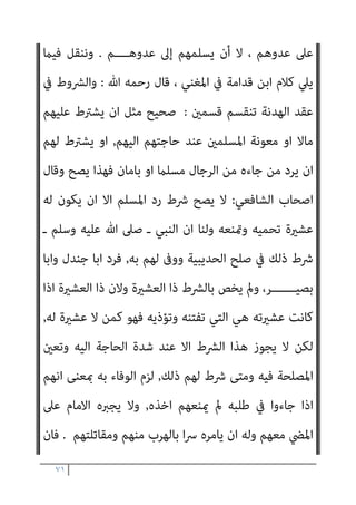 ٧٠
‫ﻘﺮوا‬ُ‫ﻳ‬ ‫أن‬ ‫وﻳﺠﺐ‬ ، ‫اﻟﺠﻬـــﺎد‬ ‫ﻫﺪف‬ ‫ّﻘـــﻮا‬‫ﻘ‬‫ﺣ‬ ‫ﻓﻘﺪ‬ ، ‫اﻟﻜﻔﺎر‬
‫ﻣﺆﻗﺖ‬ ‫ﻋﻬﺪ‬ ‫ﻣﻨﻊ‬ ‫إن‬ ‫ﻫــــﺬا‬ ، ‫ﺑﻪ‬ ‫اﳌﺆﻣﻨﻮن‬ ‫وﻳﻔﺮح‬ ، ‫ذﻟﻚ‬ ‫ﻋﲆ‬
‫وإﻋﺎﻧﺘﻬﻢ‬ ‫ﻧﴫﺗﻬﻢ‬ ‫ﻣﻦ‬ ‫ـ‬ ‫ﻟﻠﻤﺴﻠﻤني‬ ‫ﻣﺼﻠﺤﺔ‬ ‫ﻓﻴﻪ‬ ‫ـ‬
.
‫وﻫﺆﻻء‬
‫ﻳﻘﺎﺗﻠﻮن‬ ‫اﻟﺬﻳﻦ‬ ‫اﳌﺴﻠﻤني‬ ‫ﻋﲆ‬ ‫اﻟﻜﻔﺎر‬ ‫ﻳﻌﻴﻨﻮن‬ ‫اﻟﻄﻮاﻏﻴﺖ‬
‫اﻟﻜﻔﺎر‬
‫ﻳﺨﻔــــﻰ‬ ‫ﻻ‬ ‫ـﺎ‬ّ‫ـ‬‫ﻣﻤ‬ ، ‫ﻓﻴﻪ‬ ‫ﻣﺎ‬ ‫اﻟﺮدة‬ ‫ﻣﻦ‬ ‫ذﻟﻚ‬ ‫وﰲ‬ ،
.
‫ذﻟﻚ‬
‫ﻷﻧﻬﻢ‬ ، ‫ﻫــﺎ‬ّ‫و‬‫ﻋﺪ‬ ‫إﱃ‬ ‫اﻷﻣﺔ‬ ‫إﺳﻼم‬ ‫ﻫﻮ‬ ‫ﻫﺪﻓﻬــﻢ‬ ‫ﺟﻌﻠﻮا‬ ‫ﻬـــــﻢ‬ّ‫ﻧ‬‫أ‬
، ‫إﻟﻴﻬﺎ‬ ‫ﻳﺤﺘﻜﻤﻮن‬ ‫اﻟﺘﻲ‬ ‫اﻷﻣﻢ‬ ‫ﻫﻴﺌﺔ‬ ‫ﰲ‬ ‫اﻟﻜﻔﺎر‬ ‫ﻣﻊ‬ ‫دﺧﻠﻮا‬
‫وأﺳﻘﻄﻮا‬ ، ‫ـﺔ‬ّ‫ـ‬‫اﻷﻣ‬ ‫ﻗﻀﺎﻳﺎ‬ ‫أﺧﻄﺮ‬ ‫ﻋﲆ‬ ‫ﷲ‬ ‫أﻧﺰل‬ ‫ﻣﺎ‬ ‫ﺑﻐري‬ ‫ﻓﺘﺤﻜﻢ‬
‫أﺻــﻼ‬ ‫اﻟﺠﻬــﺎد‬
.
‫اﻟﺴﺎدس‬
:
‫ﻗ‬ ‫وﻳﺠﻮز‬
‫ﺟﺎء‬ ‫ﻣﻦ‬ ‫ﻟﺮد‬ ‫اﻹﻣﺎم‬ ‫ﺒﻮل‬
‫ﺣﺎﺟﺔ‬ ‫ﺑﺎﳌﺴﻠﻤني‬ ‫ﻳﻜﻮن‬ ‫أن‬ ‫اﺷﱰﻃﻮا‬ ، ‫إﻟﻴﻬﻢ‬ ‫اﻟﻜﻔﺎر‬ ‫ﻣﻦ‬ ‫ﻣﺴﻠام‬
‫مثﺔ‬ ‫ﻳﻜﻦ‬ ‫مل‬ ‫ﻓﺈن‬ ، ‫اﻟﺸــــﺮط‬ ‫ﻫﺬا‬ ‫ﻋﻦ‬ ‫اﻟﺘﻐﺎﴈ‬ ‫إﱃ‬ ‫ﺷﺪﻳﺪة‬
‫اﳌﻐﻨﻲ‬ ‫ﰲ‬ ‫ﻗﺎل‬ ، ‫ﺑﺎﻃﻞ‬ ‫ﻓﻬﻮ‬ ، ‫ﺷﺪﻳـــــﺪة‬ ‫ﺣﺎﺟﺔ‬

‫ﻳﺠﻮز‬ ‫ﻻ‬ ‫ﻟﻜﻦ‬
‫ﻓﻴﻪ‬ ‫اﳌﺼﻠﺤﺔ‬ ‫وﺗﻌني‬ ‫إﻟﻴﻪ‬ ‫اﻟﺤﺎﺟﺔ‬ ‫ﺷﺪة‬ ‫ﻋﻨﺪ‬ ‫إﻻ‬ ‫اﻟﴩط‬ ‫ﻫﺬا‬

‫ﺑ‬ ‫اﻟﻴﻮم‬ ‫واﳌﺴﻠﻤﻮن‬
‫وﻳﻨﴫﻫﻢ‬ ، ‫ﻳﺆوﻳﻬﻢ‬ ‫ﻣﻦ‬ ‫إﱃ‬ ‫اﻟﺤﺎﺟﺔ‬ ‫ﺄﻣﺲ‬
 