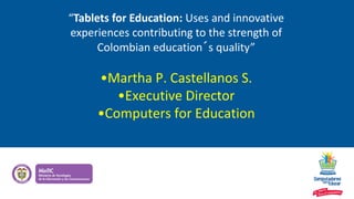 “Tablets for Education: Uses and innovative
experiences contributing to the strength of
Colombian education´s quality”
•Martha P. Castellanos S.
•Executive Director
•Computers for Education
 