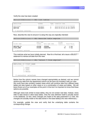 Verify the view has been created:

db2inst1@db2rules:~> db2 list tables

Table/View                          Schema            Type    Creation time
-------------------------------     ---------------   -----   --------------------------
EMPLOYEES                           DB2INST1          T       2010-03-30-16.37.05.046385
EMPVIEW                             DB2INST1          V       2010-03-31-21.22.26.130570

  2 record(s) selected.


Now, describe the view to ensure it is setup the way we originally intended:

db2inst1@db2rules:~> db2 describe table empview

                                  Data type                       Column
Column name                       schema      Data type name      Length     Scale Nulls
-------------------------------   ---------   ------------------- ---------- ----- ------
EMPLOYEE_ID                       SYSIBM      INTEGER                      4     0 Yes
FIRST_NAME                        SYSIBM      CHARACTER                   50     0 Yes

  2 record(s) selected.


This matches what we have initially planned. Now for a final test, let’s issue a SELECT *
statement to retrieve all data from the view:

db2inst1@db2rules:~> db2 "select * from empview"

EMPLOYEE_ID      FIRST_NAME
-----------      --------------------------------------------------
          1      Adam
          2      John
          3      Peter

  3 record(s) selected.

Notice how the column names have changed appropriately as desired, and we cannot
receive any data from the department column as we have not included it with our view.
We could have also similarly created views which will combine data from different base
tables and also based on other views or on a combination of views and tables. We will
leave those out of our examples at this point in time but it is important to know that these
options are possible.

Although views look similar to base tables, they do not contain real data. Instead, views
refer to data stored in other base tables. Only the view definition itself is actually stored
in the database. (In fact, when changes are made to the data presented in a view, the
changes are actually made to the data stored in the base table(s) the view references.)

For example, update the view and verify that the underlying table contains the
corresponding change.



                                               21

                                                                 IBM DB2 9.7 Academic Workshop 94 of 335
 