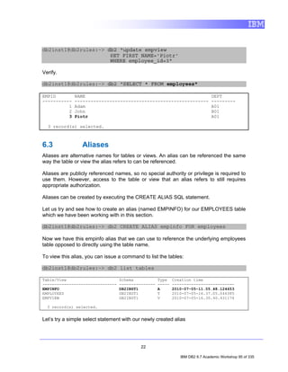 db2inst1@db2rules:~> db2 "update empview
                      SET FIRST_NAME='Piotr'
                      WHERE employee_id=3"

Verify.

db2inst1@db2rules:~> db2 "SELECT * FROM employees"

EMPID         NAME                                                             DEPT
-----------   --------------------------------------------------               ---------
          1   Adam                                                             A01
          2   John                                                             B01
          3   Piotr                                                            A01

  3 record(s) selected.



6.3              Aliases
Aliases are alternative names for tables or views. An alias can be referenced the same
way the table or view the alias refers to can be referenced.

Aliases are publicly referenced names, so no special authority or privilege is required to
use them. However, access to the table or view that an alias refers to still requires
appropriate authorization.

Aliases can be created by executing the CREATE ALIAS SQL statement.

Let us try and see how to create an alias (named EMPINFO) for our EMPLOYEES table
which we have been working with in this section.

db2inst1@db2rules:~> db2 CREATE ALIAS empinfo FOR employees

Now we have this empinfo alias that we can use to reference the underlying employees
table opposed to directly using the table name.

To view this alias, you can issue a command to list the tables:

db2inst1@db2rules:~> db2 list tables

Table/View                        Schema            Type    Creation time
-------------------------------   ---------------   -----   --------------------------
EMPINFO                           DB2INST1          A       2010-07-05-11.05.48.124653
EMPLOYEES                         DB2INST1          T       2010-07-05-16.37.05.046385
EMPVIEW                           DB2INST1          V       2010-07-05-16.30.40.431174

  3 record(s) selected.


Let’s try a simple select statement with our newly created alias




                                            22

                                                               IBM DB2 9.7 Academic Workshop 95 of 335
 
