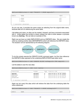 db2inst1@db2rules:~> db2 "SELECT * FROM empinfo "

EMPID          NAME                                                             DEPT
-----------    --------------------------------------------------               ---------
          1    Adam                                                             A01
          2    John                                                             B01
          3    Peter                                                            A01

  3 record(s) selected.

As you can see, it provides the same output as selecting from the original table name,
because after all it is referencing the same table.

Like tables and views, an alias can be created, dropped, and have comments associated
with it. Unlike tables (but similar to views), aliases can refer to other aliases—a process
known as chaining. We can take an example of this.

Right now we have our table EMPLOYEES and our EMPINFO alias. We can create this
chain by creating another alias (REFEMPINFO) which will reference the EMPINFO alias.
The situation can be represented by the following diagram:




To do this simply execute the CREATE ALIAS command again, but this time reference
the EMPINFO alias opposed to the underlying EMPLOYEES base table name:

db2inst1@db2rules:~> db2 CREATE ALIAS refempinfo FOR empinfo

List the tables to see this new alias:

db2inst1@db2rules:~> db2 list tables

Table/View                         Schema            Type    Creation time
-------------------------------    ---------------   -----   --------------------------
EMPINFO                            DB2INST1          A       2010-07-05-11.05.48.124653
EMPLOYEES                          DB2INST1          T       2010-07-05-16.37.05.046385
EMPVIEW                            DB2INST1          V       2010-07-05-16.30.40.431174
REFEMPINFO                         DB2INST1          A       2010-07-05-16.42.36.059937

  4 record(s) selected.


Again we can query this alias which will retrieve the data from the underlying table the
name references:

db2inst1@db2rules:~> db2 "SELECT * FROM refempinfo"

EMPID          NAME                                                             DEPT



                                            23

                                                                IBM DB2 9.7 Academic Workshop 96 of 335
 