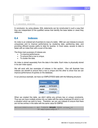 -----------   --------------------------------------------------            ---------
          1   Adam                                                          A01
          2   John                                                          B01
          3   Peter                                                         A01

  3 record(s) selected.

In conclusion, by using aliases, SQL statements can be constructed in such a way that
they are independent of the qualified names that identify the base tables or views they
reference.


6.4              Indexes
An index is an ordered set of pointers to rows of a table. DB2 can use indexes to ensure
uniqueness and to improve performance by clustering data, partitioning data, and
providing efficient access paths to data for queries. In most cases, access to data is
faster with an index than with a scan of the data.

The three main purposes of indexes are:
   • To improve performance.
   • To ensure that a row is unique.
   • To cluster the data.

An index is stored separately from the data in the table. Each index is physically stored
in its own index space.

We will work with two examples of indexes in this section. One will illustrate how
indexes can benefit to ensure that a row is unique and the other to show how we can
improve performance of queries on the database.

In our previous example, we have our EMPLOYEES table with the following structure:


                                 Column         Type

                                empid       INTEGER
                                name        CHAR(50)
                                Dept        CHAR(9)

When we created this table, we didn’t define any primary key or unique constraints.
Thus we can have multiple entries into our table with the same employee ID which is not
a situation which we want to have. Therefore, we can use indexes to ensure that there
are not two entries in the table with the same value for EMPID:

db2inst1@db2rules:~> db2 "CREATE UNIQUE INDEX unique_id
                      ON employees(empid) "




                                           24

                                                            IBM DB2 9.7 Academic Workshop 97 of 335
 