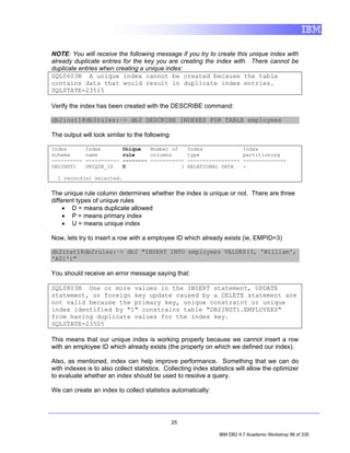 NOTE: You will receive the following message if you try to create this unique index with
already duplicate entries for the key you are creating the index with. There cannot be
duplicate entries when creating a unique index:
SQL0603N A unique index cannot be created because the table
contains data that would result in duplicate index entries.
SQLSTATE=23515

Verify the index has been created with the DESCRIBE command:

db2inst1@db2rules:~> db2 DESCRIBE INDEXES FOR TABLE employees

The output will look similar to the following:

Index        Index         Unique   Number of         Index                Index
schema       name          rule     columns           type                 partitioning
----------   -----------   -------- -----------       -----------------    --------------
DB2INST1     UNIQUE_ID     U                  1       RELATIONAL DATA      -

  1 record(s) selected.


The unique rule column determines whether the index is unique or not. There are three
different types of unique rules
     • D = means duplicate allowed
     • P = means primary index
     • U = means unique index

Now, lets try to insert a row with a employee ID which already exists (ie, EMPID=3)

db2inst1@db2rules:~> db2 "INSERT INTO employees VALUES(3, 'William',
'A01')"

You should receive an error message saying that:

SQL0803N One or more values in the INSERT statement, UPDATE
statement, or foreign key update caused by a DELETE statement are
not valid because the primary key, unique constraint or unique
index identified by "1" constrains table "DB2INST1.EMPLOYEES"
from having duplicate values for the index key.
SQLSTATE=23505

This means that our unique index is working properly because we cannot insert a row
with an employee ID which already exists (the property on which we defined our index).

Also, as mentioned, index can help improve performance. Something that we can do
with indexes is to also collect statistics. Collecting index statistics will allow the optimizer
to evaluate whether an index should be used to resolve a query.

We can create an index to collect statistics automatically:




                                                 25

                                                                 IBM DB2 9.7 Academic Workshop 98 of 335
 