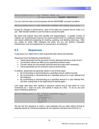 db2inst1@db2rules:~> db2 "CREATE INDEX idx
                      ON employees(dept) COLLECT STATISTICS "

You can view the index and its properties with the DESCRIBE command as before:

db2inst1@db2rules:~> db2 DESCRIBE INDEXES FOR TABLE employees

Except for changes in performance, users of the table are unaware that an index is in
use. DB2 decides whether to use the index to access the table.

Be aware that indexes have both benefits and disadvantages. A greater number of
indexes can simultaneously improve the access performance of a particular transaction
and require additional processing for inserting, updating, and deleting index keys. After
you create an index, DB2 maintains the index, but you can perform necessary
maintenance, such as reorganizing it or recovering it, as necessary.


6.5              Sequences
A sequence is an object that is used to generate data values automatically.

Sequences have the following characteristics:
   • Values generated can be any exact numeric data type that has a scale of zero.
   • Consecutive values can differ by any specified increment value.
   • Counter values are recoverable (reconstructed from logs when necessary).
   • Values generated can be cached to improve performance.

In addition, sequences can generate values in one of three ways:
    • By incrementing or decrementing by a specified amount, without bounds
    • By incrementing or decrementing by a specified amount to a user−defined limit
        and stopping
    • By incrementing or decrementing by a specified amount to a user−defined limit,
        and then cycling back to the beginning and starting again

Let’s begin right away with creating a sequence named emp_id that starts at 4 and
increments by 1, does not cycle, and cashes 5 values at a time. To do so, we must
issue to following statement:

db2inst1@db2rules:~> db2 "CREATE SEQUENCE emp_id
                      START WITH 4
                      INCREMENT BY 1
                      NO CYCLE
                      CACHE 5"

We will use this sequence to insert a new employee into our table without having to
explicitly specify an individual employee ID; the sequence will take care of this for us.




                                           26

                                                            IBM DB2 9.7 Academic Workshop 99 of 335
 