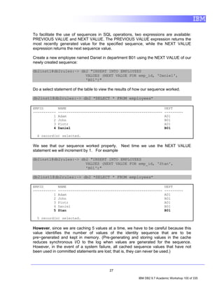 To facilitate the use of sequences in SQL operations, two expressions are available:
PREVIOUS VALUE and NEXT VALUE. The PREVIOUS VALUE expression returns the
most recently generated value for the specified sequence, while the NEXT VALUE
expression returns the next sequence value.

Create a new employee named Daniel in department B01 using the NEXT VALUE of our
newly created sequence:

db2inst1@db2rules:~> db2 "INSERT INTO EMPLOYEES
                       VALUES (NEXT VALUE FOR emp_id, 'Daniel',
                       'B01')"

Do a select statement of the table to view the results of how our sequence worked.

db2inst1@db2rules:~> db2 "SELECT * FROM employees"

EMPID         NAME                                                         DEPT
-----------   --------------------------------------------------           ---------
          1   Adam                                                         A01
          2   John                                                         B01
          3   Piotr                                                        A01
          4   Daniel                                                       B01

  4 record(s) selected.

We see that our sequence worked properly. Next time we use the NEXT VALUE
statement we will increment by 1. For example

db2inst1@db2rules:~> db2 "INSERT INTO EMPLOYEES
                       VALUES (NEXT VALUE FOR emp_id, 'Stan',
                       'B01')"

db2inst1@db2rules:~> db2 "SELECT * FROM employees"

EMPID         NAME                                                         DEPT
-----------   --------------------------------------------------           ---------
          1   Adam                                                         A01
          2   John                                                         B01
          3   Piotr                                                        A01
          4   Daniel                                                       B01
          5   Stan                                                         B01

  5 record(s) selected.

However, since we are caching 5 values at a time, we have to be careful because this
value identifies the number of values of the identity sequence that are to be
pre−generated and kept in memory. (Pre-generating and storing values in the cache
reduces synchronous I/O to the log when values are generated for the sequence.
However, in the event of a system failure, all cached sequence values that have not
been used in committed statements are lost; that is, they can never be used.)



                                          27

                                                          IBM DB2 9.7 Academic Workshop 100 of 335
 