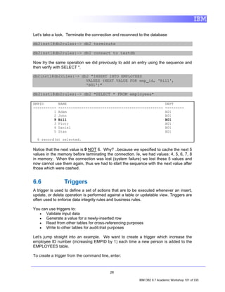 Let’s take a look. Terminate the connection and reconnect to the database

db2inst1@db2rules:~> db2 terminate

db2inst1@db2rules:~> db2 connect to testdb

Now try the same operation we did previously to add an entry using the sequence and
then verify with SELECT *.

db2inst1@db2rules:~> db2 "INSERT INTO EMPLOYEES
                       VALUES (NEXT VALUE FOR emp_id, 'Bill',
                       'B01')"

db2inst1@db2rules:~> db2 "SELECT * FROM employees"

EMPID         NAME                                                         DEPT
-----------   --------------------------------------------------           ---------
          1   Adam                                                         A01
          2   John                                                         B01
          9   Bill                                                         B01
          3   Piotr                                                        A01
          4   Daniel                                                       B01
          5   Stan                                                         B01

  6 record(s) selected.

Notice that the next value is 9 NOT 6. Why? ..because we specified to cache the next 5
values in the memory before terminating the connection. Ie, we had values: 4, 5, 6, 7, 8
in memory. When the connection was lost (system failure) we lost these 5 values and
now cannot use them again, thus we had to start the sequence with the next value after
those which were cashed.


6.6              Triggers
A trigger is used to define a set of actions that are to be executed whenever an insert,
update, or delete operation is performed against a table or updatable view. Triggers are
often used to enforce data integrity rules and business rules.

You can use triggers to:
   • Validate input data
   • Generate a value for a newly-inserted row
   • Read from other tables for cross-referencing purposes
   • Write to other tables for audit-trail purposes

Let’s jump straight into an example. We want to create a trigger which increase the
employee ID number (increasing EMPID by 1) each time a new person is added to the
EMPLOYEES table.

To create a trigger from the command line, enter:



                                          28

                                                          IBM DB2 9.7 Academic Workshop 101 of 335
 