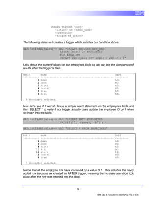 CREATE TRIGGER <name>
                         <action> ON <table_name>
                         <operation>
                         <triggered_action>

The following statement creates a trigger which satisfies our condition above.

db2inst1@db2rules:~> db2 "CREATE TRIGGER new_emp
                      AFTER INSERT ON EMPLOYEES
                      FOR EACH ROW
                      UPDATE employees SET empid = empid + 1"

Let’s check the current values for our employees table so we can see the comparison of
results after the trigger is fired.

EMPID         NAME                                                           DEPT
-----------   --------------------------------------------------             ---------
          1   Adam                                                           A01
          2   John                                                           B01
          3   Piotr                                                          A01
          4   Daniel                                                         B01
          5   Stan                                                           B01
          9   Bill                                                           B01

  6 record(s) selected.

Now, let’s see if it works! Issue a simple insert statement on the employees table and
then SELECT * to verify if our trigger actually does update the employee ID by 1 when
we insert into the table:

db2inst1@db2rules:~> db2 "INSERT INTO EMPLOYEES
                      VALUES(10, 'Steve', 'B01') "

db2inst1@db2rules:~> db2 “SELECT * FROM EMPLOYEES”

EMPID         NAME                                                           DEPT
-----------   --------------------------------------------------             ---------
          2   Adam                                                           A01
          3   John                                                           B01
          4   Piotr                                                          A01
         10   Bill                                                           B01
         11   Steve                                                          B01
          5   Daniel                                                         B01
          6   Stan                                                           B01

  7 record(s) selected.

Notice that all the employee IDs have increased by a value of 1. This includes the newly
added row because we created an AFTER trigger, meaning the increase operation took
place after the row was inserted into the table.



                                           29

                                                            IBM DB2 9.7 Academic Workshop 102 of 335
 