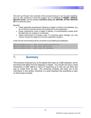 We won’t go through more example of this process because it can be quite repetitive,
but it is very important to know that triggers can be specified for INSERT, UPDATE,
DELETE events, and the possible activation times are: BEFORE, AFTER, INSTEAD
OF of a particular query.

Benefits:
   • Faster application development: Because a trigger is stored in the database, you
       do not have to code the actions that it performs in every application.
   • Easier maintenance: Once a trigger is defined, it is automatically invoked when
       the table that it is created on is accessed.
   • Global enforcement of business rules: If a business policy changes, you only
       need to change the trigger and not each application program.

Finish the lab by terminating all the connections and deleting the databases.

db2inst1@db2rules:~> db2 force applications all
db2inst1@db2rules:~> db2 drop db testdb
db2inst1@db2rules:~> db2 drop db mysample




7.               Summary

This exercise introduced you to the objects that make up a DB2 database, and to
the factors that affect how the database is created. You should now have a solid
introduction to DB2 objects in terms of reasoning as to why we use them and
how to create them as well. The remaining modules will make use of the
information in this section; therefore it is quite important that everything is clear
on these base concepts.




                                           30

                                                            IBM DB2 9.7 Academic Workshop 103 of 335
 
