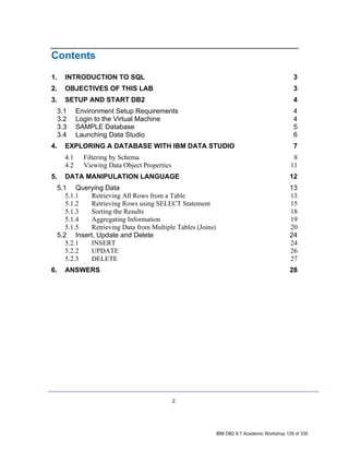 Contents

1.     INTRODUCTION TO SQL                                                                    3
2.     OBJECTIVES OF THIS LAB                                                                 3
3.     SETUP AND START DB2                                                                    4
     3.1     Environment Setup Requirements                                                   4
     3.2     Login to the Virtual Machine                                                     4
     3.3     SAMPLE Database                                                                  5
     3.4     Launching Data Studio                                                            6
4.     EXPLORING A DATABASE WITH IBM DATA STUDIO                                              7
       4.1     Filtering by Schema                                                            8
       4.2     Viewing Data Object Properties                                                11
5.     DATA MANIPULATION LANGUAGE                                                            12
     5.1 Querying Data                                                                       13
        5.1.1 Retrieving All Rows from a Table                                               13
        5.1.2 Retrieving Rows using SELECT Statement                                         15
        5.1.3 Sorting the Results                                                            18
        5.1.4 Aggregating Information                                                        19
        5.1.5 Retrieving Data from Multiple Tables (Joins)                                   20
     5.2 Insert, Update and Delete                                                           24
        5.2.1 INSERT                                                                         24
        5.2.2 UPDATE                                                                         26
        5.2.3 DELETE                                                                         27
6.     ANSWERS                                                                               28




                                                2




                                                             IBM DB2 9.7 Academic Workshop 129 of 335
 