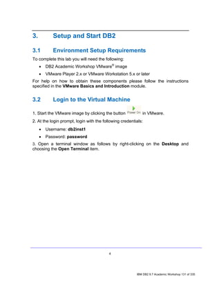 3.          Setup and Start DB2

3.1         Environment Setup Requirements
To complete this lab you will need the following:
     •   DB2 Academic Workshop VMware® image
     •   VMware Player 2.x or VMware Workstation 5.x or later
For help on how to obtain these components please follow the instructions
specified in the VMware Basics and Introduction module.


3.2         Login to the Virtual Machine

1. Start the VMware image by clicking the button            in VMware.
2. At the login prompt, login with the following credentials:
     •   Username: db2inst1
     •   Password: password
3. Open a terminal window as follows by right-clicking on the Desktop and
choosing the Open Terminal item.




                                          4




                                                         IBM DB2 9.7 Academic Workshop 131 of 335
 