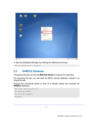 4. Start the Database Manager by entering the following command:
 db2inst1@db2rules:~> db2start


3.3         SAMPLE Database
Throughout this lab, we will use IBM Data Studio to execute the exercises.
For executing this lab, you will need the DB2’s sample database created in its
original format.
Execute the commands below to drop (if it already exists) and recreate the
SAMPLE database:
 db2 force applications all
 db2 drop db sample
 db2 drop db mysample
 db2sampl




                                       5




                                                     IBM DB2 9.7 Academic Workshop 132 of 335
 