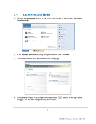 3.4        Launching Data Studio
1. Click on the Computer button in the bottom left corner of the screen, and select
   Data Studio 2.2.




2. In the Select a workspace dialog, accept the default path. Click OK.

3. Data Studio will now start with the Welcome homepage.




4. Minimize this window by clicking the minimize button (      ) located at the top right to
   bring you into the Data perspective as shown below.




                                          6




                                                            IBM DB2 9.7 Academic Workshop 133 of 335
 