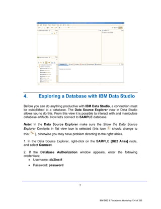 4.          Exploring a Database with IBM Data Studio

Before you can do anything productive with IBM Data Studio, a connection must
be established to a database. The Data Source Explorer view in Data Studio
allows you to do this. From this view it is possible to interact with and manipulate
database artifacts. Now let's connect to SAMPLE database.

Note: In the Data Source Explorer make sure the Show the Data Source
Explorer Contents in flat view icon is selected (this icon should change to
this:     ), otherwise you may have problem directing to the right tables.

1. In the Data Source Explorer, right-click on the SAMPLE [DB2 Alias] node,
and select Connect.

2. If the Database Authorization window appears, enter the following
credentials:
   • Username: db2inst1
     •   Password: password




                                          7




                                                         IBM DB2 9.7 Academic Workshop 134 of 335
 