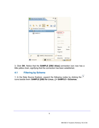 3. Click OK. Notice that the SAMPLE [DB2 Alias] connection icon now has a
little yellow chain, signifying that the connection has been established.

4.1       Filtering by Schema
1. In the Data Source Explorer, expand the following nodes by clicking the
icons beside them: SAMPLE [DB2 for Linux...] > SAMPLE > Schemas.




                                     8




                                                   IBM DB2 9.7 Academic Workshop 135 of 335
 
